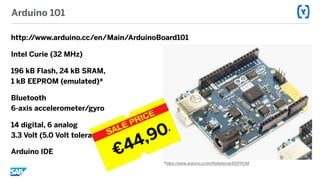 Arduino 101
http://www.arduino.cc/en/Main/ArduinoBoard101
Intel Curie (32 MHz)
196 kB Flash, 24 kB SRAM,  
1 kB EEPROM (emulated)*
Bluetooth 
6-axis accelerometer/gyro
14 digital, 6 analog 
3.3 Volt (5.0 Volt tolerant)
Arduino IDE
*https://www.arduino.cc/en/Reference/EEPROM
€44,90R
 
