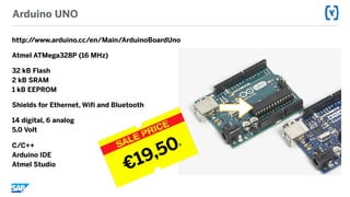 Arduino UNO
http://www.arduino.cc/en/Main/ArduinoBoardUno
Atmel ATMega328P (16 MHz)
32 kB Flash 
2 kB SRAM 
1 kB EEPROM
Shields for Ethernet, Wifi and Bluetooth
14 digital, 6 analog 
5.0 Volt
C/C++ 
Arduino IDE 
Atmel Studio
€19,50R
 