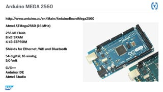 Arduino MEGA 2560
http://www.arduino.cc/en/Main/ArduinoBoardMega2560
Atmel ATMega2560 (16 MHz)
256 kB Flash 
8 kB SRAM 
4 kB EEPROM
Shields for Ethernet, Wifi and Bluetooth
54 digital, 16 analog 
5.0 Volt
C/C++ 
Arduino IDE 
Atmel Studio
 