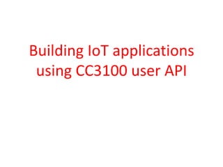 Building IoT applications
using CC3100 user API
 