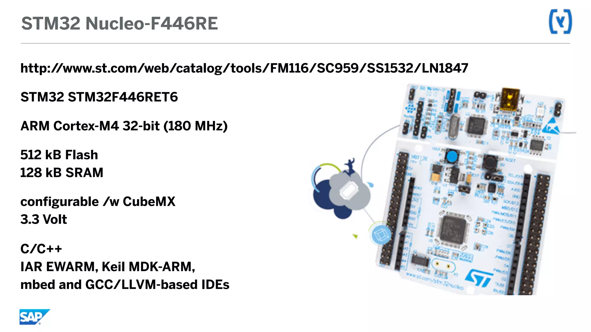 STM32 Nucleo-F446RE
http://www.st.com/web/catalog/tools/FM116/SC959/SS1532/LN1847
STM32 STM32F446RET6
ARM Cortex-M4 32-bit (180 MHz)
512 kB Flash 
128 kB SRAM
configurable /w CubeMX 
3.3 Volt
C/C++ 
IAR EWARM, Keil MDK-ARM,  
mbed and GCC/LLVM-based IDEs
 