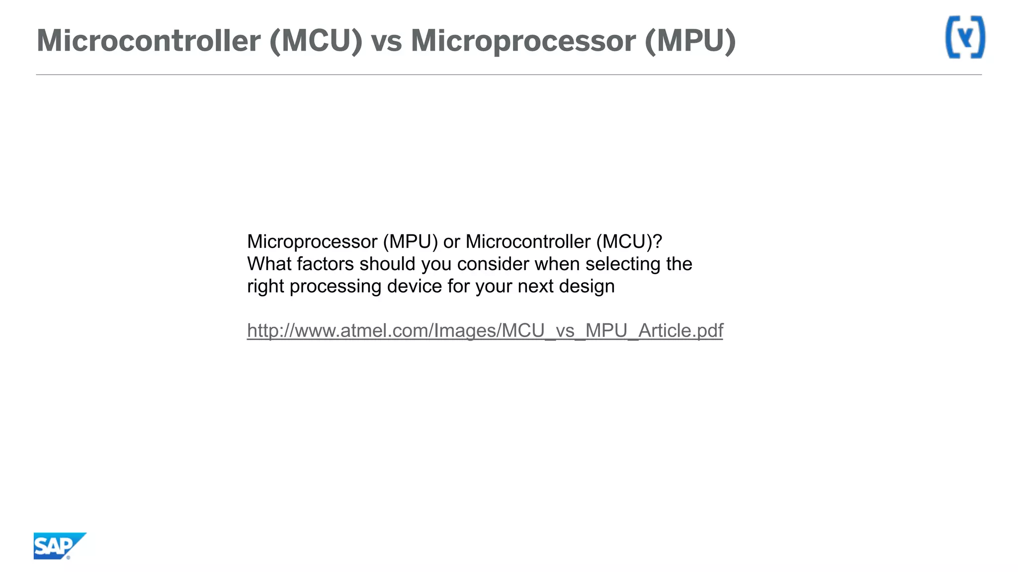 Microcontroller (MCU) vs Microprocessor (MPU)
Microprocessor (MPU) or Microcontroller (MCU)?
What factors should you consider when selecting the
right processing device for your next design
http://www.atmel.com/Images/MCU_vs_MPU_Article.pdf
 