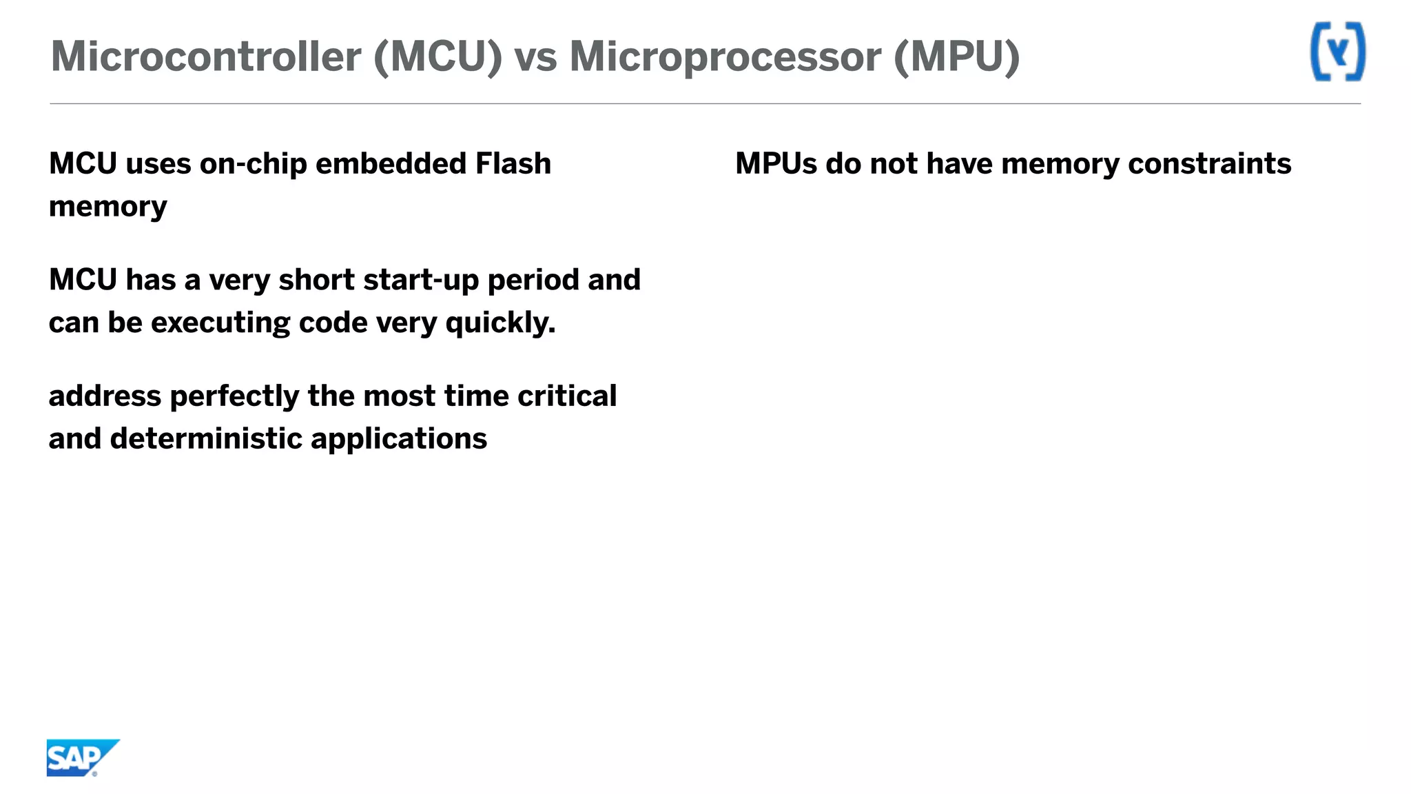 Microcontroller (MCU) vs Microprocessor (MPU)
MCU uses on-chip embedded Flash
memory
MCU has a very short start-up period and
can be executing code very quickly.
address perfectly the most time critical
and deterministic applications
MPUs do not have memory constraints
 