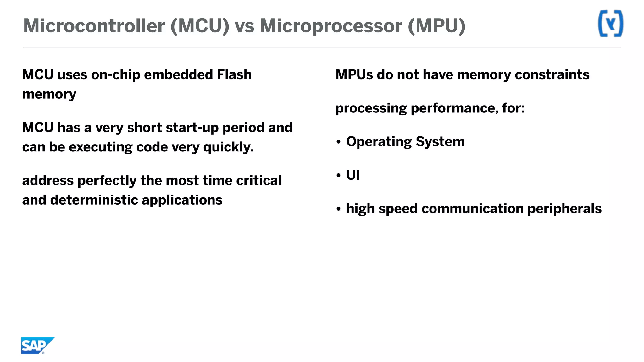 Microcontroller (MCU) vs Microprocessor (MPU)
MCU uses on-chip embedded Flash
memory
MCU has a very short start-up period and
can be executing code very quickly.
address perfectly the most time critical
and deterministic applications
MPUs do not have memory constraints
processing performance, for:
• Operating System
• UI
• high speed communication peripherals
 