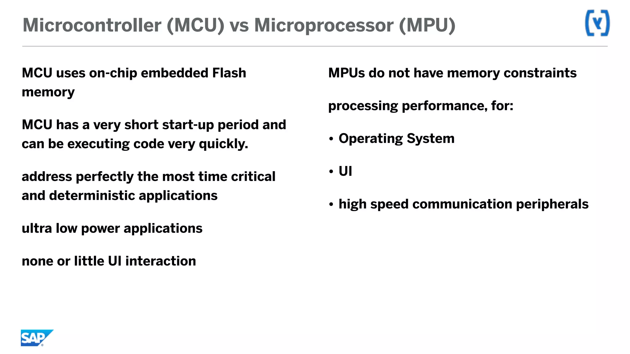 Microcontroller (MCU) vs Microprocessor (MPU)
MCU uses on-chip embedded Flash
memory
MCU has a very short start-up period and
can be executing code very quickly.
address perfectly the most time critical
and deterministic applications
ultra low power applications
none or little UI interaction
MPUs do not have memory constraints
processing performance, for:
• Operating System
• UI
• high speed communication peripherals
 