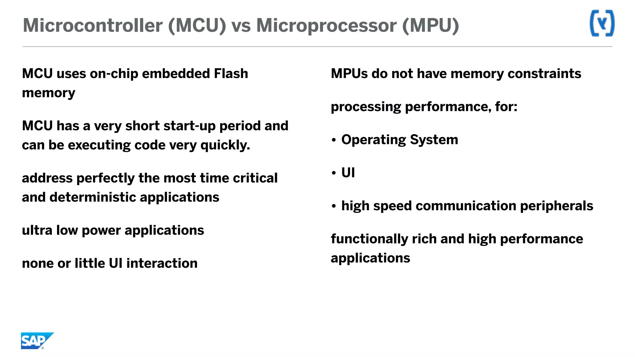 Microcontroller (MCU) vs Microprocessor (MPU)
MCU uses on-chip embedded Flash
memory
MCU has a very short start-up period and
can be executing code very quickly.
address perfectly the most time critical
and deterministic applications
ultra low power applications
none or little UI interaction
MPUs do not have memory constraints
processing performance, for:
• Operating System
• UI
• high speed communication peripherals
functionally rich and high performance
applications
 