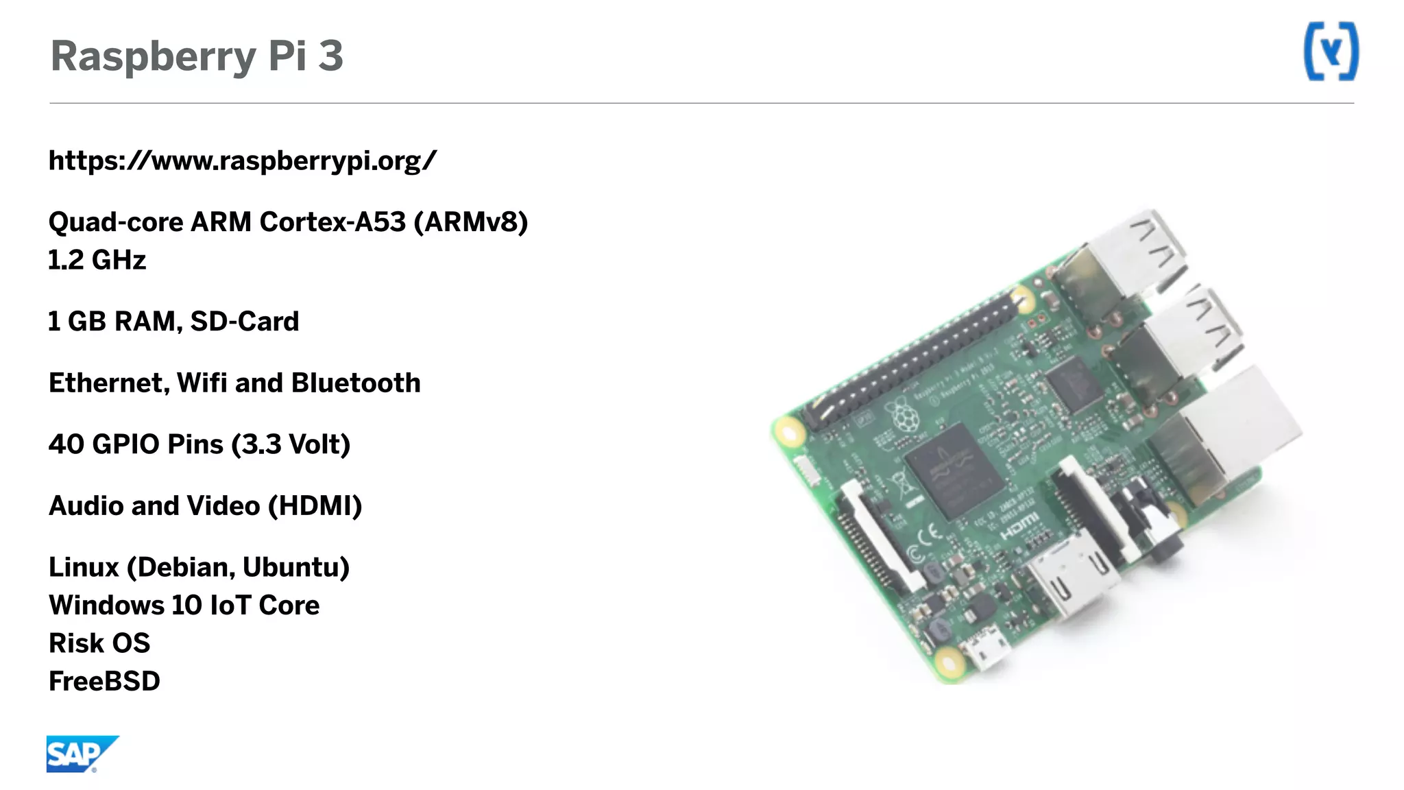Raspberry Pi 3
https://www.raspberrypi.org/
Quad-core ARM Cortex-A53 (ARMv8) 
1.2 GHz
1 GB RAM, SD-Card
Ethernet, Wifi and Bluetooth
40 GPIO Pins (3.3 Volt)
Audio and Video (HDMI)
Linux (Debian, Ubuntu) 
Windows 10 IoT Core 
Risk OS 
FreeBSD
 