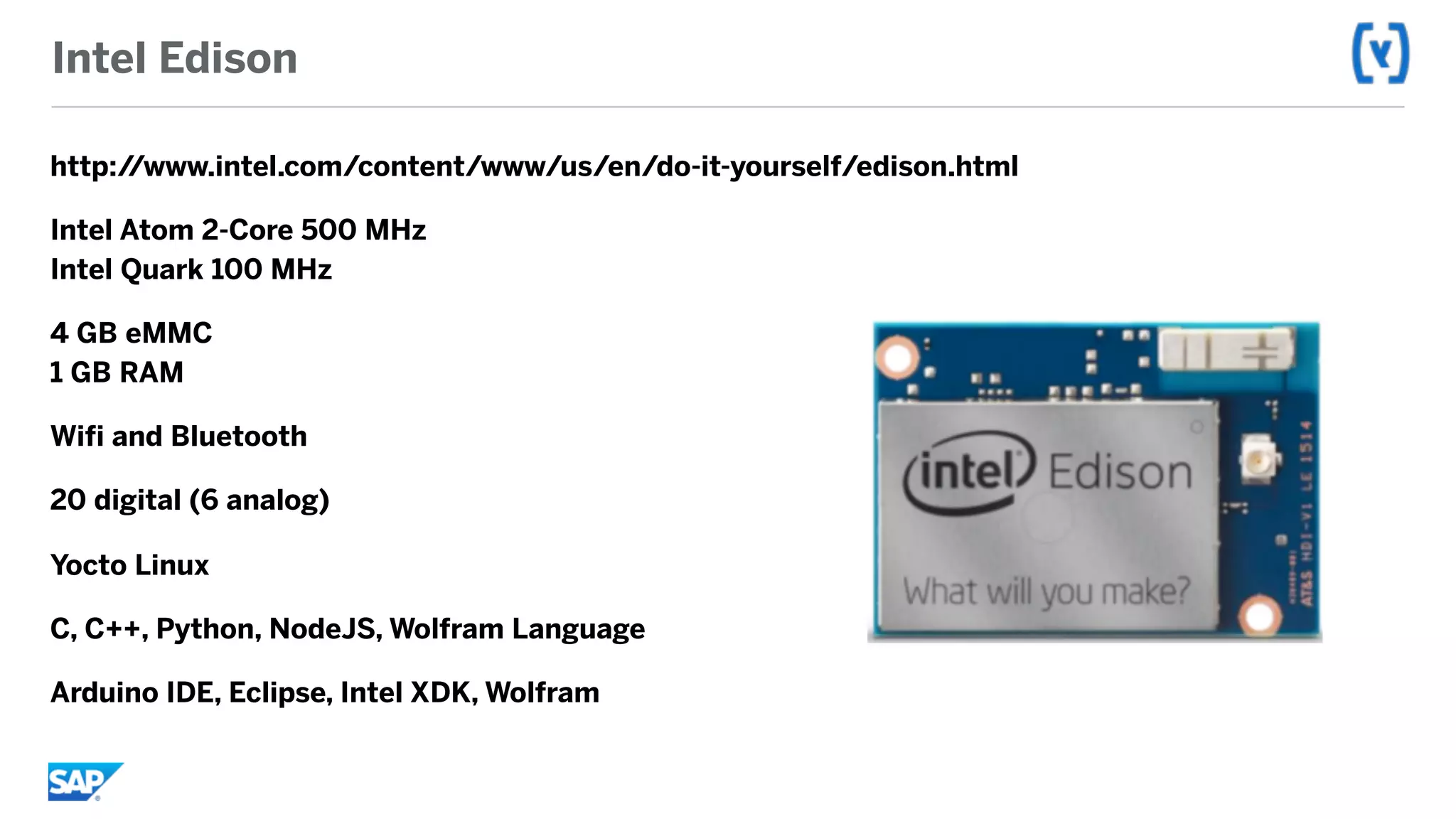 Intel Edison
http://www.intel.com/content/www/us/en/do-it-yourself/edison.html
Intel Atom 2-Core 500 MHz 
Intel Quark 100 MHz
4 GB eMMC 
1 GB RAM
Wifi and Bluetooth
20 digital (6 analog)
Yocto Linux
C, C++, Python, NodeJS, Wolfram Language
Arduino IDE, Eclipse, Intel XDK, Wolfram
 