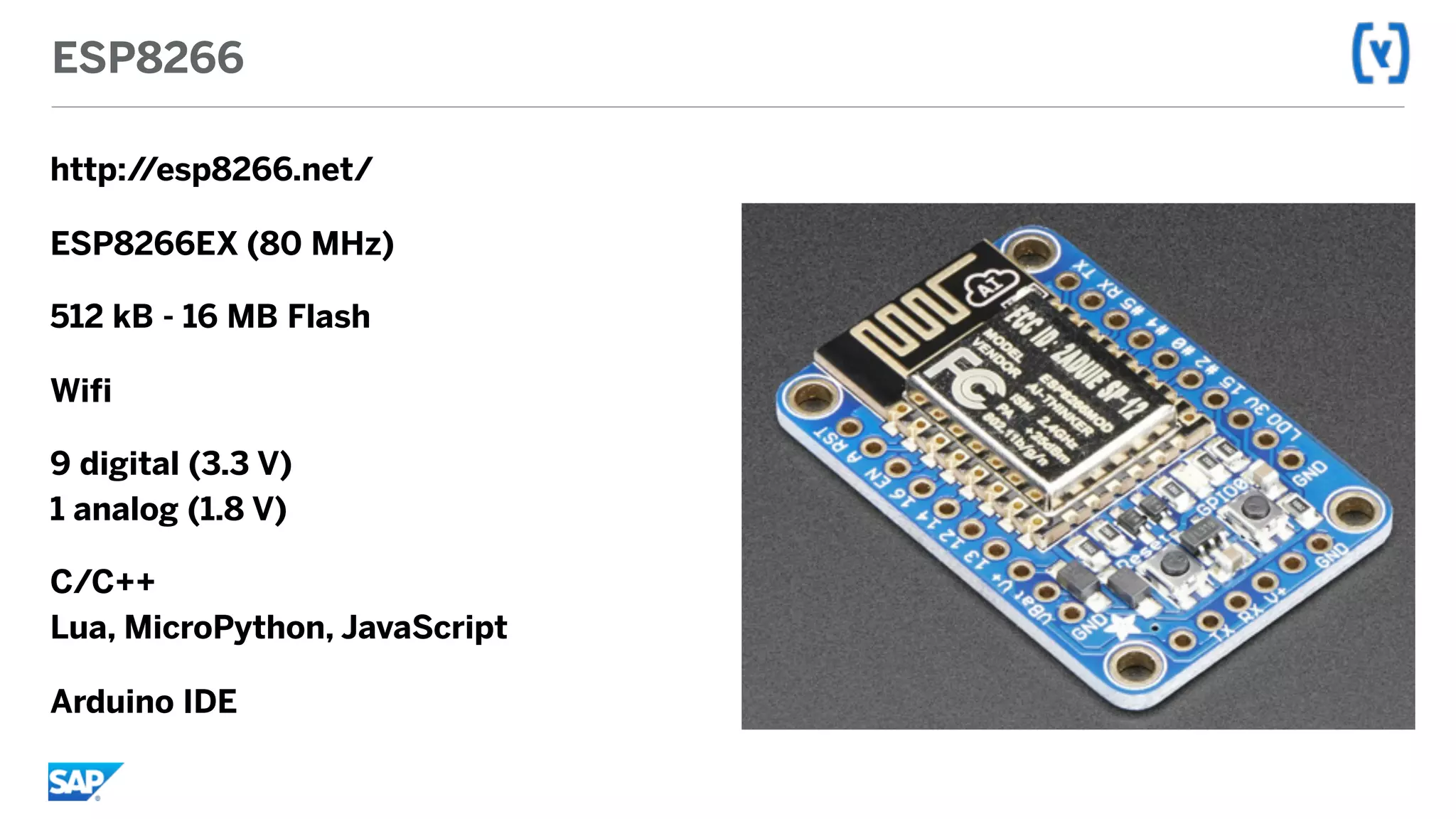 ESP8266
http://esp8266.net/
ESP8266EX (80 MHz)
512 kB - 16 MB Flash
Wifi
9 digital (3.3 V) 
1 analog (1.8 V)
C/C++ 
Lua, MicroPython, JavaScript
Arduino IDE
 