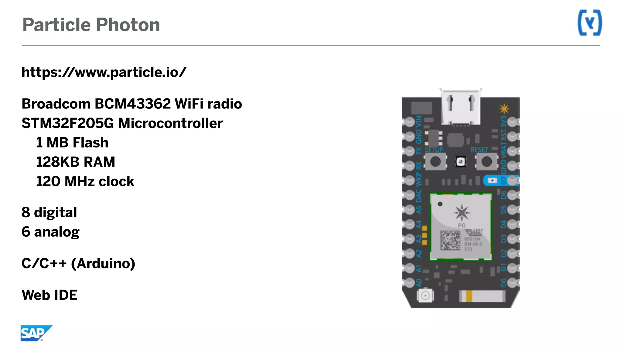 Particle Photon
https://www.particle.io/
Broadcom BCM43362 WiFi radio 
STM32F205G Microcontroller 
1 MB Flash 
128KB RAM 
120 MHz clock
8 digital 
6 analog
C/C++ (Arduino)
Web IDE
 