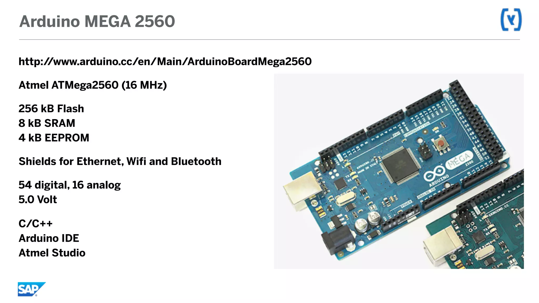 Arduino MEGA 2560
http://www.arduino.cc/en/Main/ArduinoBoardMega2560
Atmel ATMega2560 (16 MHz)
256 kB Flash 
8 kB SRAM 
4 kB EEPROM
Shields for Ethernet, Wifi and Bluetooth
54 digital, 16 analog 
5.0 Volt
C/C++ 
Arduino IDE 
Atmel Studio
 