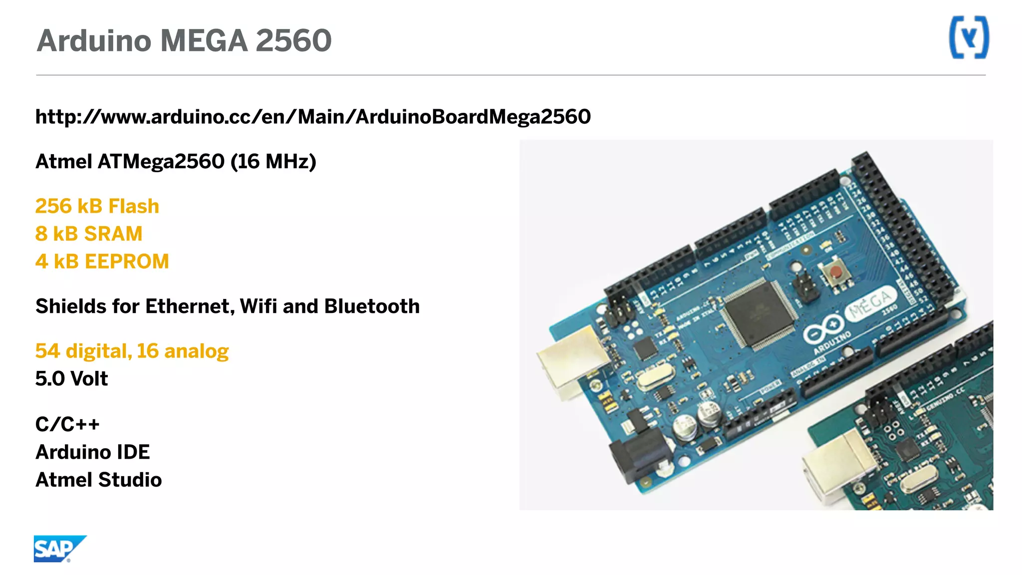 Arduino MEGA 2560
http://www.arduino.cc/en/Main/ArduinoBoardMega2560
Atmel ATMega2560 (16 MHz)
256 kB Flash 
8 kB SRAM 
4 kB EEPROM
Shields for Ethernet, Wifi and Bluetooth
54 digital, 16 analog 
5.0 Volt
C/C++ 
Arduino IDE 
Atmel Studio
 