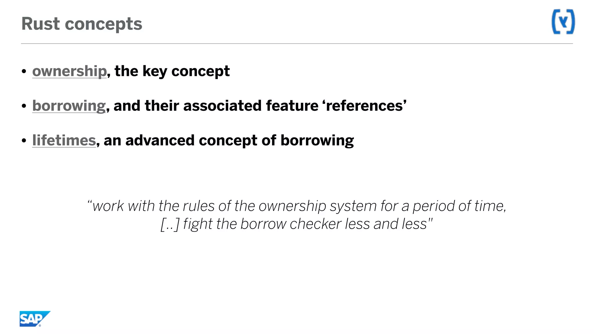 Rust concepts
• ownership, the key concept
• borrowing, and their associated feature ‘references’
• lifetimes, an advanced concept of borrowing
“work with the rules of the ownership system for a period of time,  
[..] fight the borrow checker less and less"
 