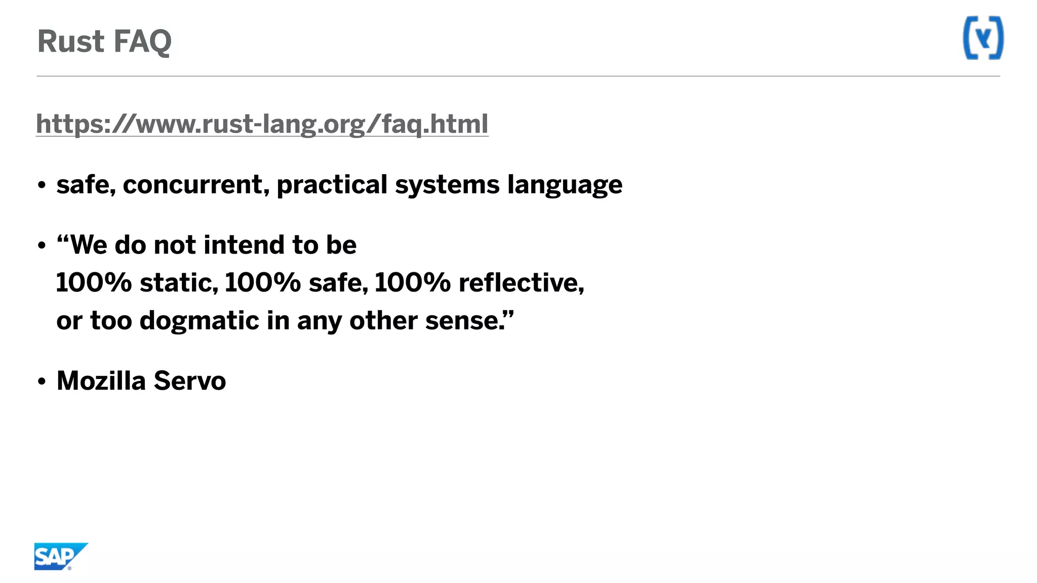 Rust FAQ
https://www.rust-lang.org/faq.html
• safe, concurrent, practical systems language
• “We do not intend to be  
100% static, 100% safe, 100% reflective,  
or too dogmatic in any other sense.”
• Mozilla Servo
 