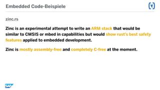 Embedded Code-Beispiele
zinc.rs
Zinc is an experimental attempt to write an ARM stack that would be
similar to CMSIS or mbed in capabilities but would show rust’s best safety
features applied to embedded development.
Zinc is mostly assembly-free and completely C-free at the moment.
 
