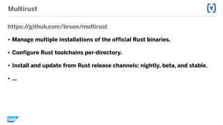 Multirust
https://github.com/brson/multirust
• Manage multiple installations of the official Rust binaries.
• Configure Rust toolchains per-directory.
• Install and update from Rust release channels: nightly, beta, and stable.
• …
 