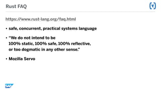 Rust FAQ
https://www.rust-lang.org/faq.html
• safe, concurrent, practical systems language
• “We do not intend to be  
100% static, 100% safe, 100% reflective,  
or too dogmatic in any other sense.”
• Mozilla Servo
 