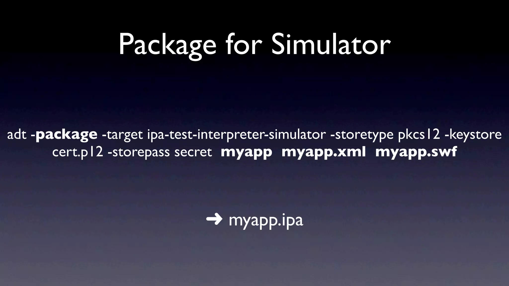 Package for Simulator

adt -package -target ipa-test-interpreter-simulator -storetype pkcs12 -keystore
       cert.p12 -storepass secret myapp myapp.xml myapp.swf



                               ➜ myapp.ipa
 