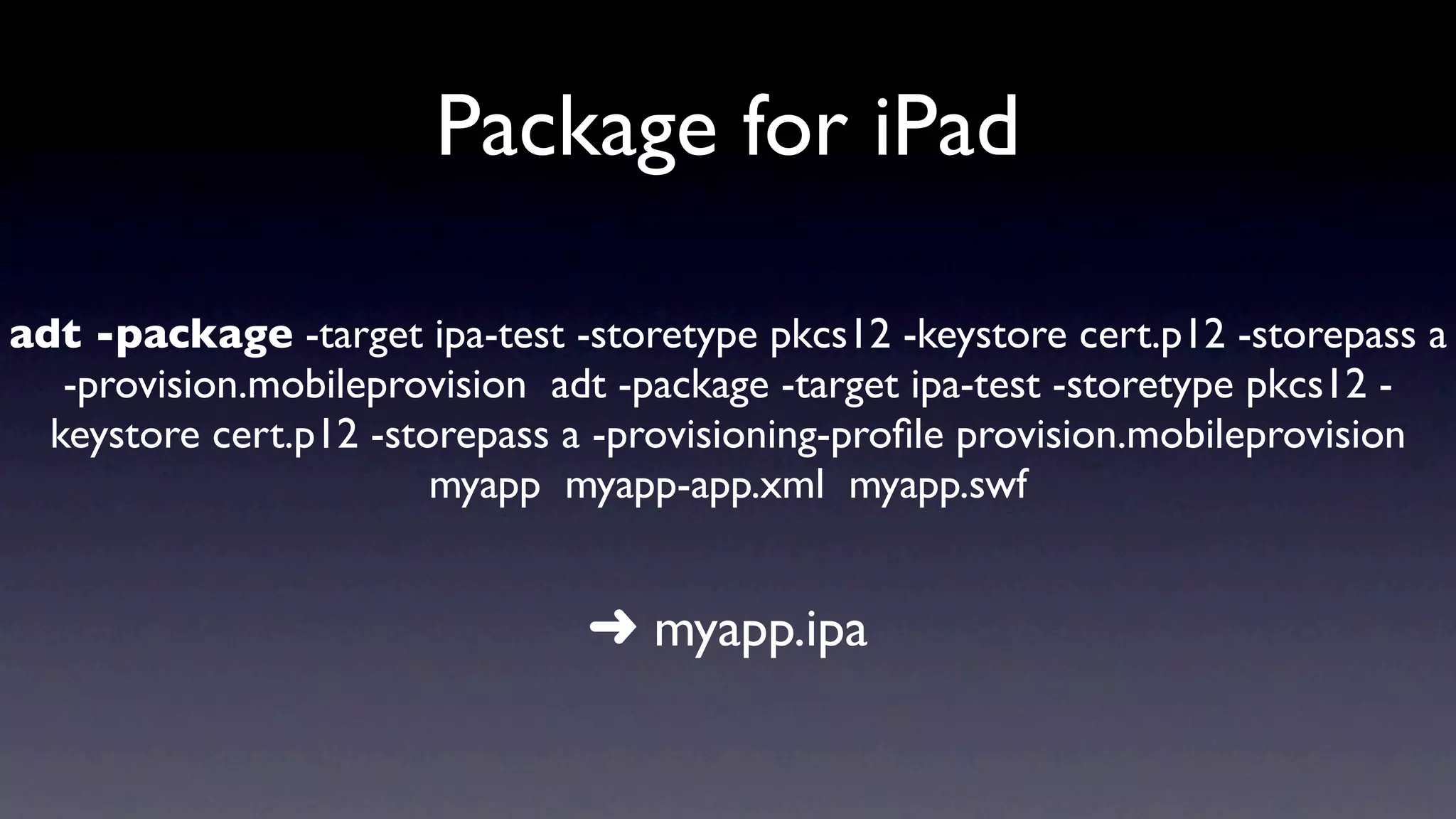 Package for iPad

adt -package -target ipa-test -storetype pkcs12 -keystore cert.p12 -storepass a
   -provision.mobileprovision adt -package -target ipa-test -storetype pkcs12 -
  keystore cert.p12 -storepass a -provisioning-proﬁle provision.mobileprovision
                        myapp myapp-app.xml myapp.swf


                               ➜ myapp.ipa
 