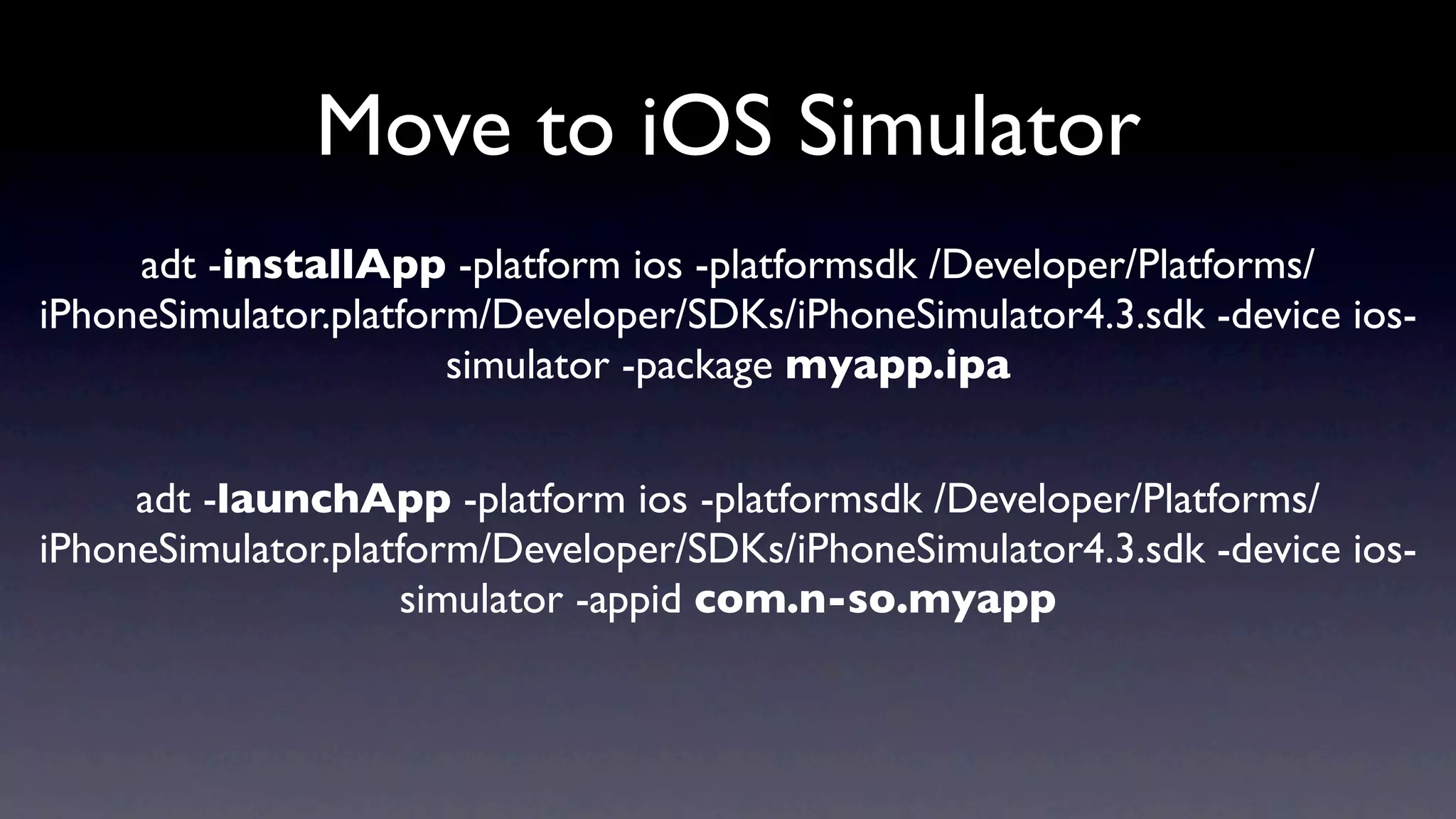 Move to iOS Simulator
     adt -installApp -platform ios -platformsdk /Developer/Platforms/
iPhoneSimulator.platform/Developer/SDKs/iPhoneSimulator4.3.sdk -device ios-
                       simulator -package myapp.ipa


     adt -launchApp -platform ios -platformsdk /Developer/Platforms/
iPhoneSimulator.platform/Developer/SDKs/iPhoneSimulator4.3.sdk -device ios-
                    simulator -appid com.n-so.myapp
 