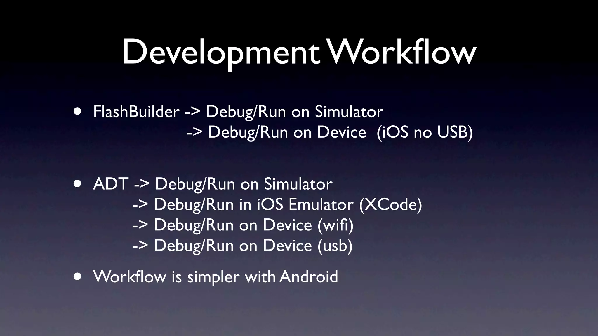 Development Workﬂow
•   FlashBuilder -> Debug/Run on Simulator
                 -> Debug/Run on Device (iOS no USB)


•   ADT -> Debug/Run on Simulator
        -> Debug/Run in iOS Emulator (XCode)
        -> Debug/Run on Device (wiﬁ)
        -> Debug/Run on Device (usb)

•   Workﬂow is simpler with Android
 