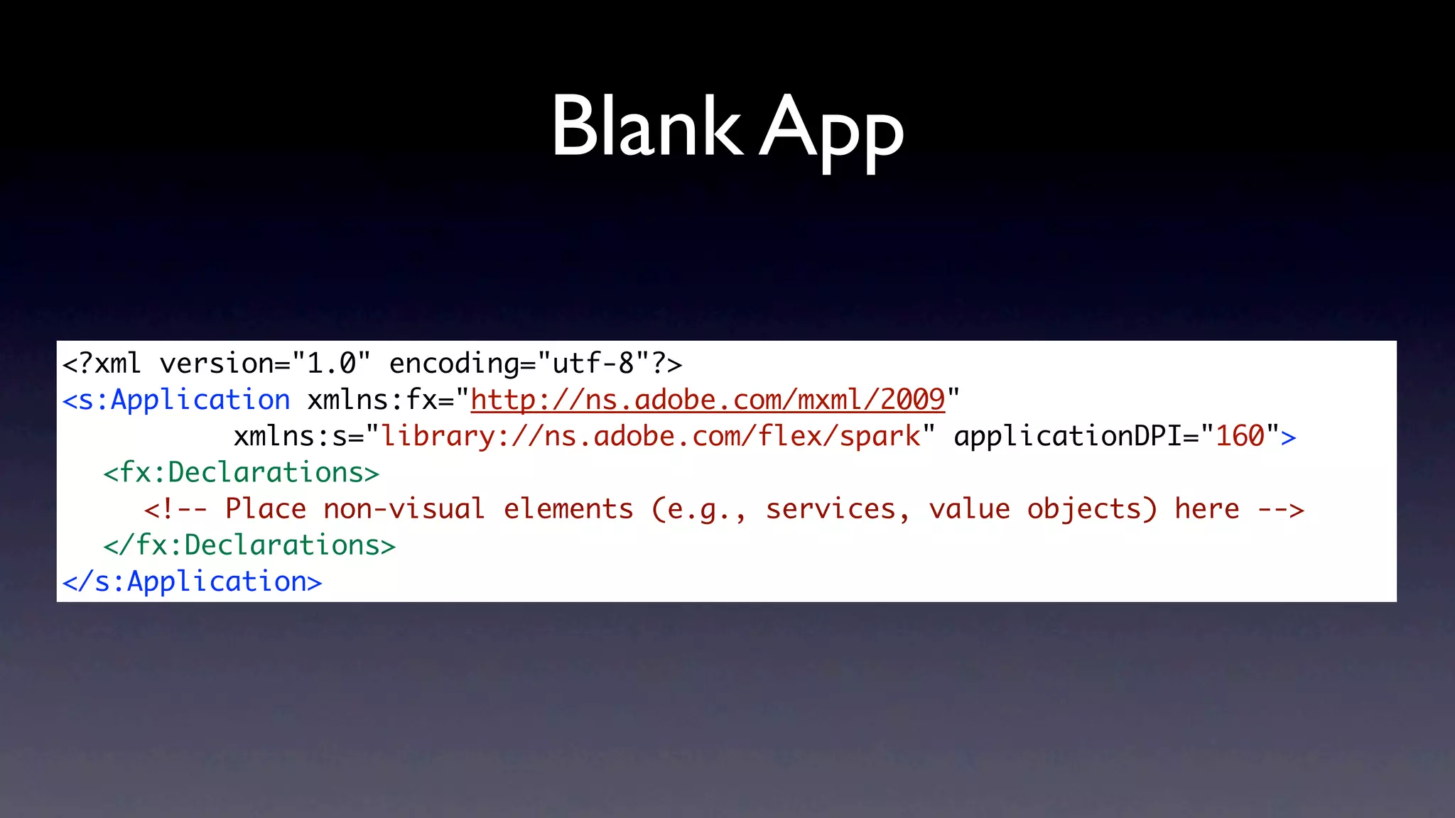 Blank App

<?xml version="1.0" encoding="utf-8"?>
<s:Application xmlns:fx="http://ns.adobe.com/mxml/2009"
	 	 	     xmlns:s="library://ns.adobe.com/flex/spark" applicationDPI="160">
	 <fx:Declarations>
	 	 <!-- Place non-visual elements (e.g., services, value objects) here -->
	 </fx:Declarations>
</s:Application>
 