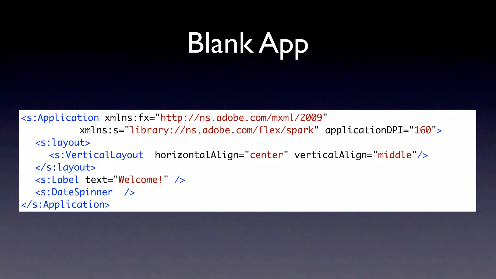 Blank App

<s:Application xmlns:fx="http://ns.adobe.com/mxml/2009"
	 	 	     xmlns:s="library://ns.adobe.com/flex/spark" applicationDPI="160">
	 <s:layout>
	 	 <s:VerticalLayout horizontalAlign="center" verticalAlign="middle"/>
	 </s:layout>
	 <s:Label text="Welcome!" />
	 <s:DateSpinner />
</s:Application>
 