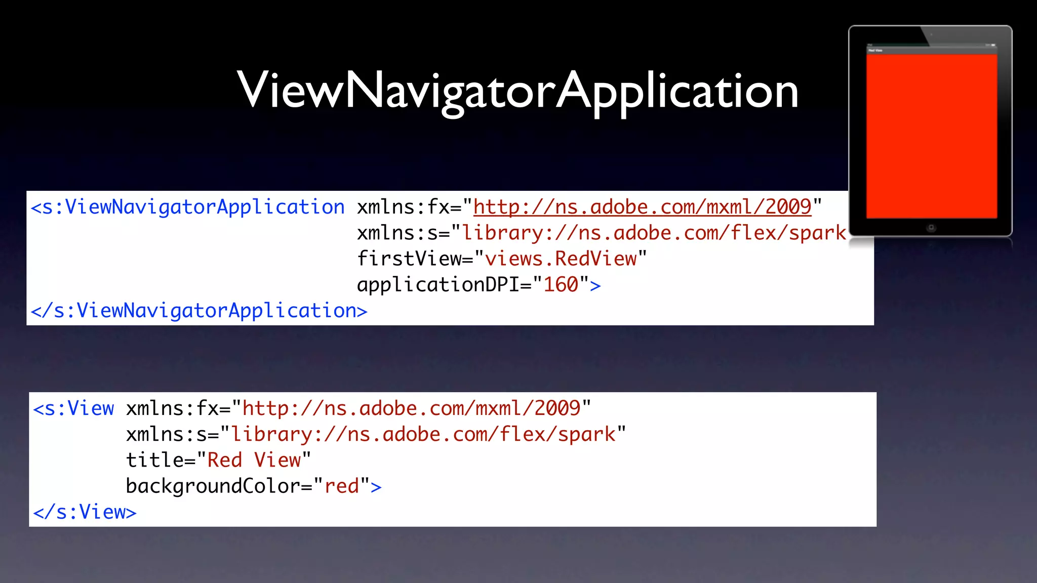 ViewNavigatorApplication
<s:ViewNavigatorApplication xmlns:fx="http://ns.adobe.com/mxml/2009"
                            xmlns:s="library://ns.adobe.com/flex/spark"
                            firstView="views.RedView"
                            applicationDPI="160">
</s:ViewNavigatorApplication>




<s:View xmlns:fx="http://ns.adobe.com/mxml/2009"
        xmlns:s="library://ns.adobe.com/flex/spark"
        title="Red View"
        backgroundColor="red">
</s:View>
 