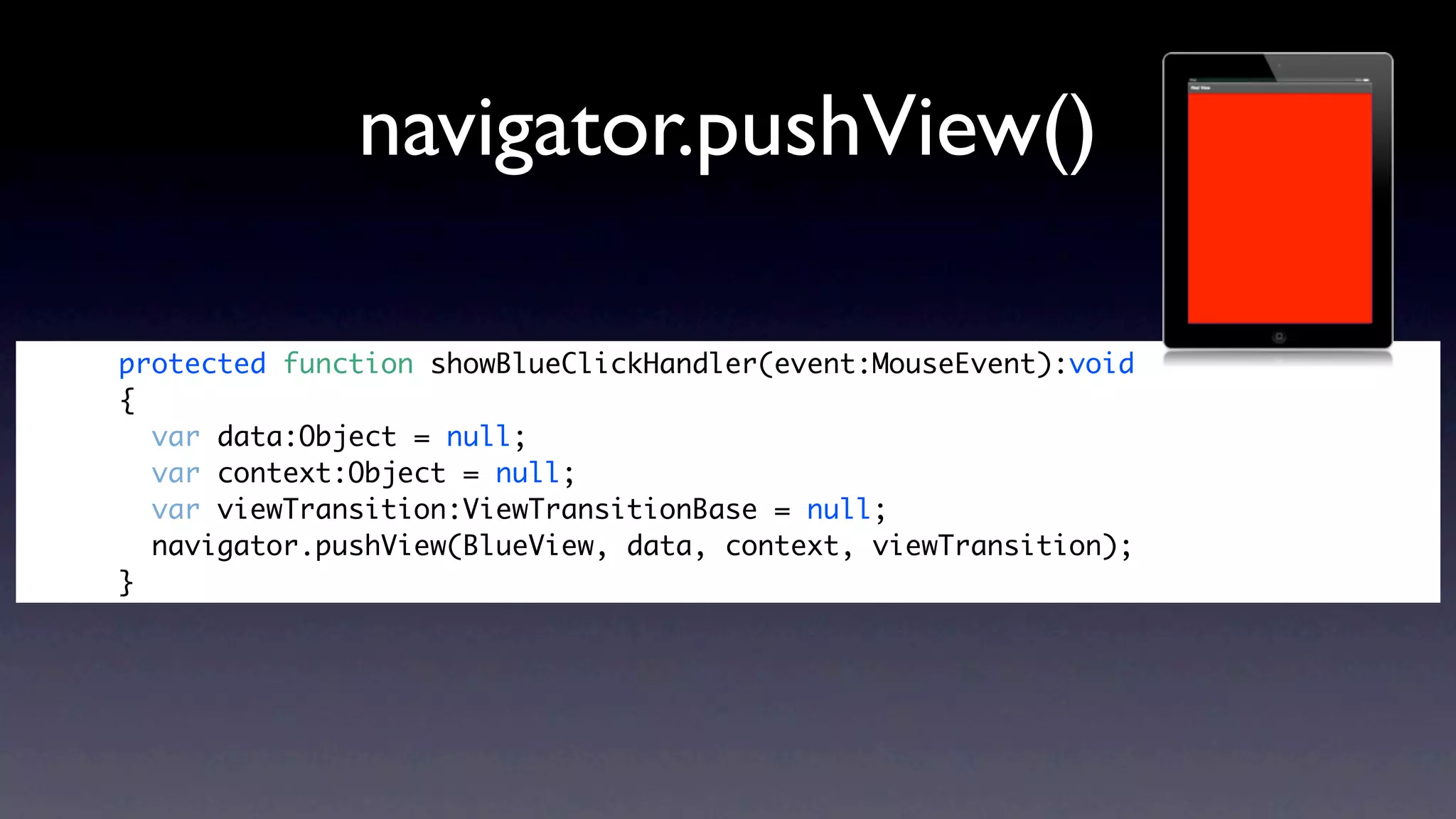 navigator.pushView()

protected function showBlueClickHandler(event:MouseEvent):void
{
  var data:Object = null;
  var context:Object = null;
  var viewTransition:ViewTransitionBase = null;
  navigator.pushView(BlueView, data, context, viewTransition);
}
 