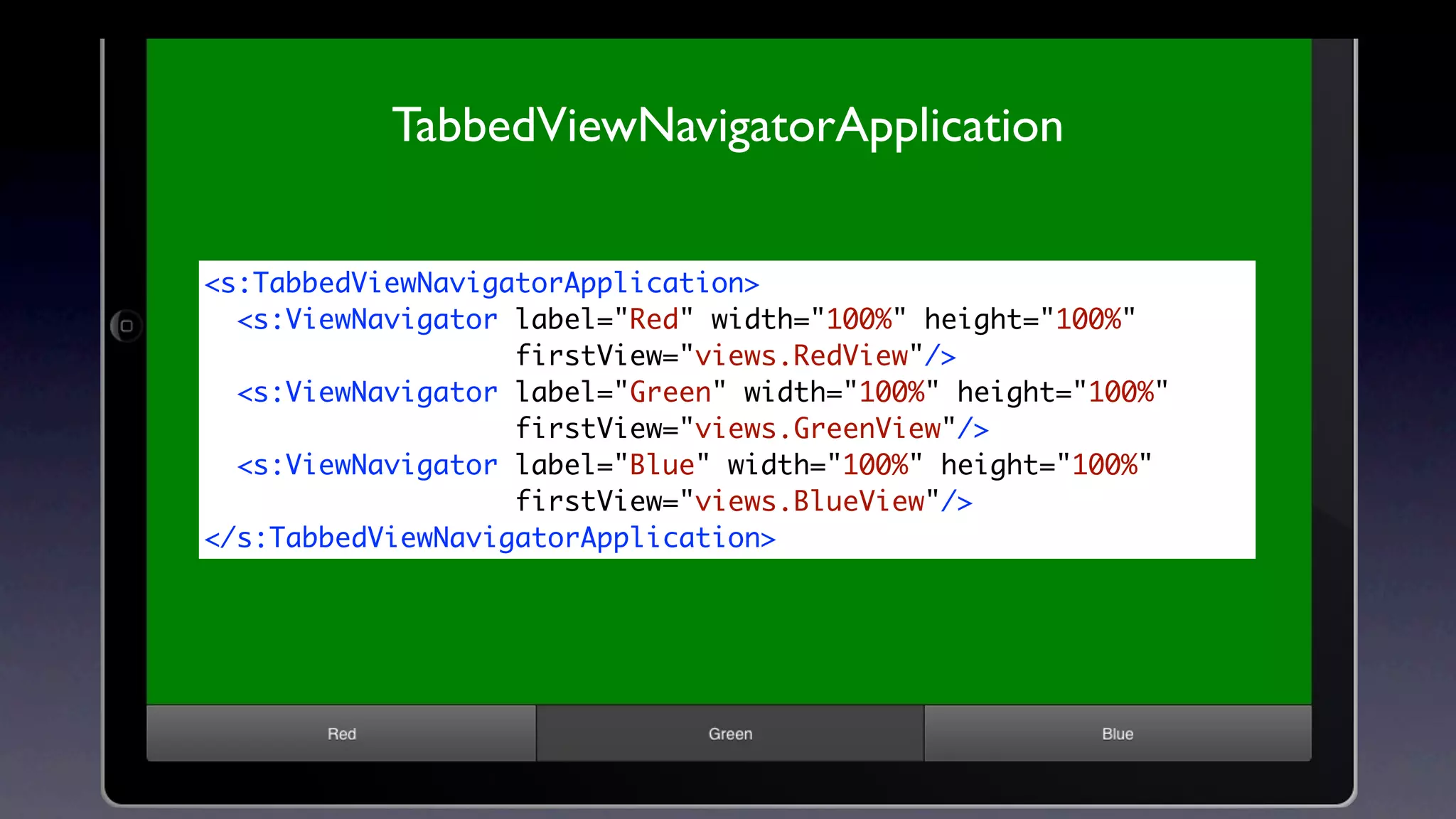 TabbedViewNavigatorApplication


<s:TabbedViewNavigatorApplication>
  <s:ViewNavigator label="Red" width="100%" height="100%"
                   firstView="views.RedView"/>
  <s:ViewNavigator label="Green" width="100%" height="100%"
                   firstView="views.GreenView"/>
  <s:ViewNavigator label="Blue" width="100%" height="100%"
                   firstView="views.BlueView"/>
</s:TabbedViewNavigatorApplication>
 