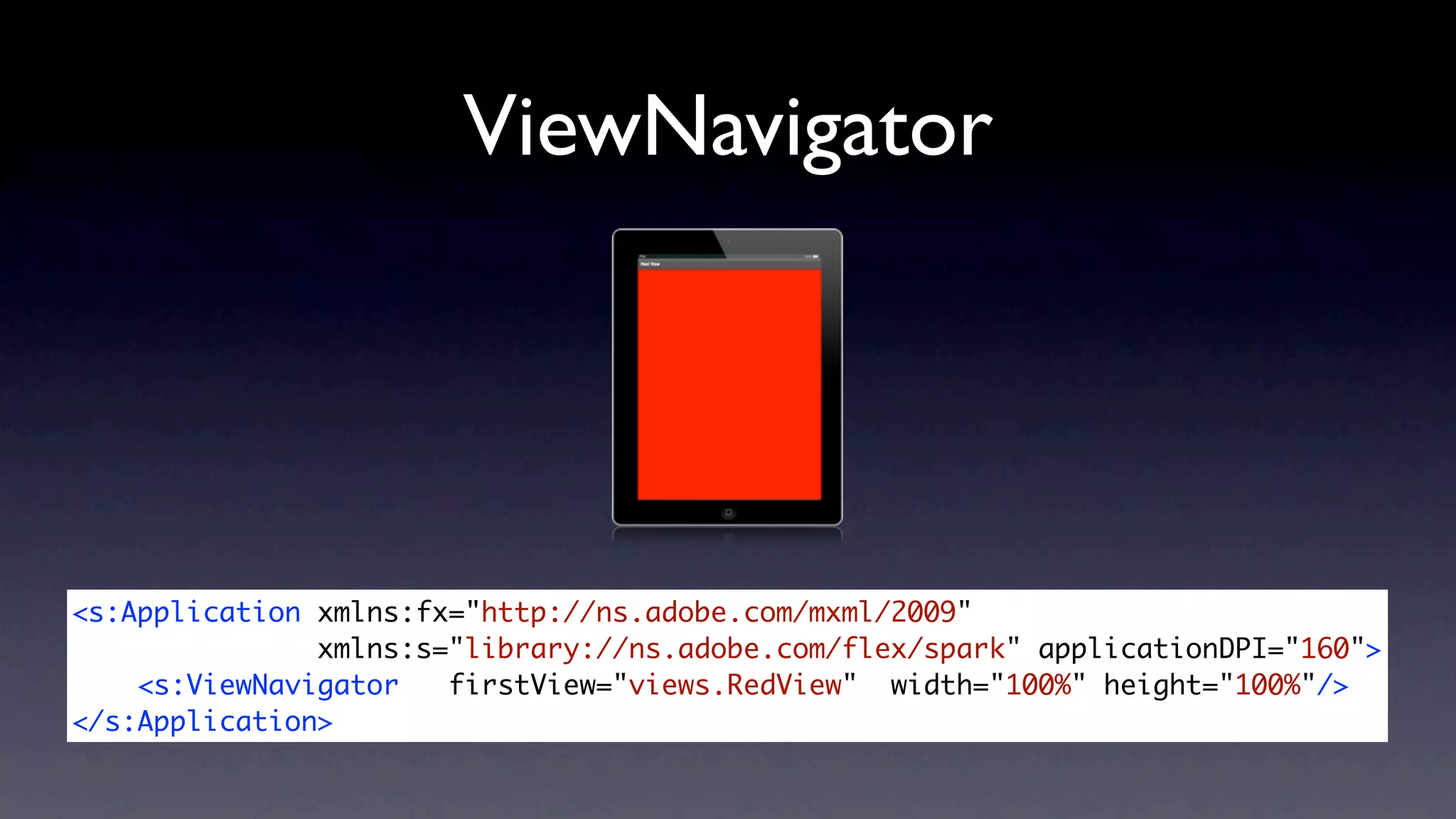 ViewNavigator




<s:Application xmlns:fx="http://ns.adobe.com/mxml/2009"
               xmlns:s="library://ns.adobe.com/flex/spark" applicationDPI="160">
    <s:ViewNavigator   firstView="views.RedView" width="100%" height="100%"/>
</s:Application>
 