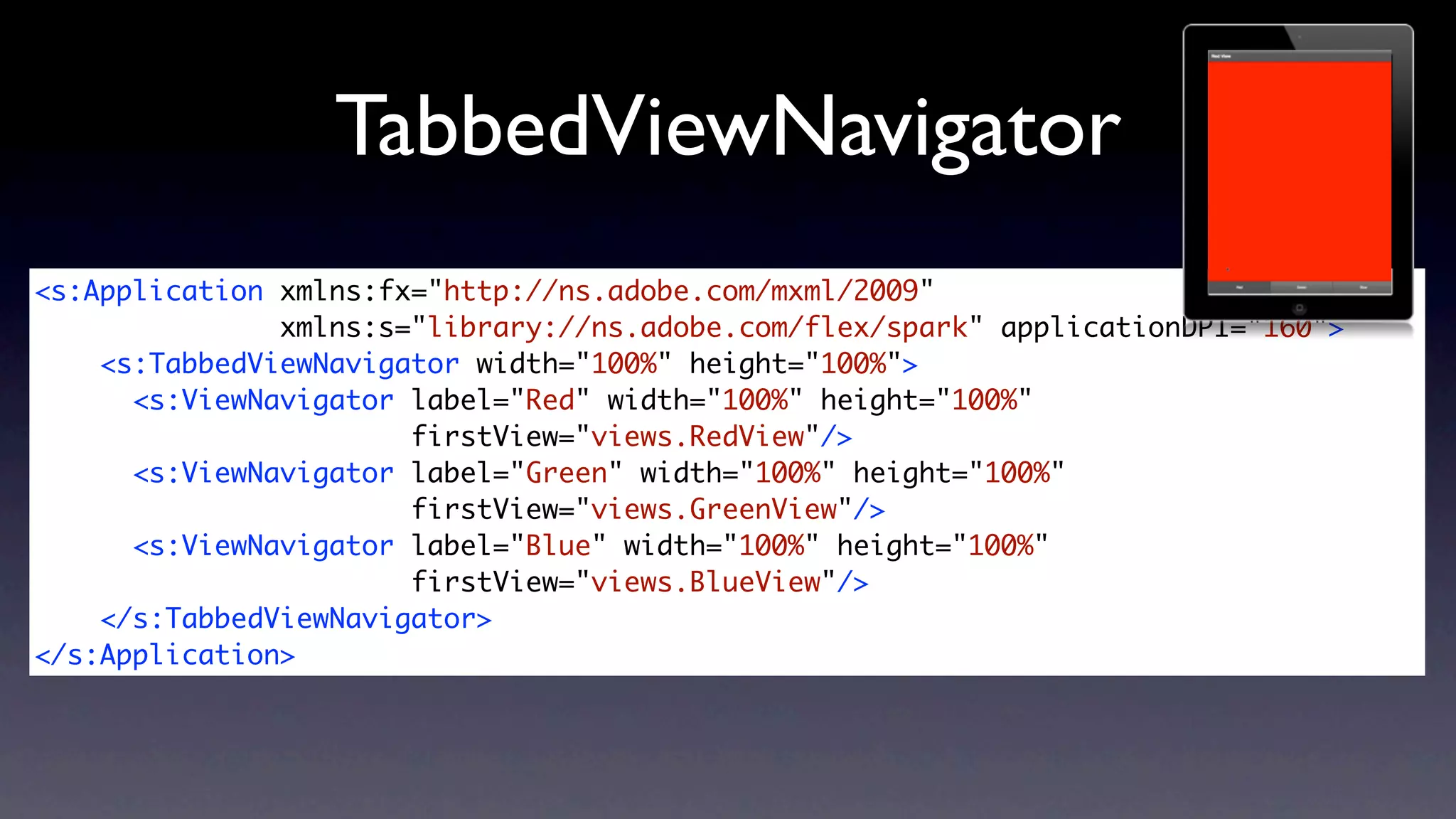 TabbedViewNavigator
<s:Application xmlns:fx="http://ns.adobe.com/mxml/2009"
               xmlns:s="library://ns.adobe.com/flex/spark" applicationDPI="160">
    <s:TabbedViewNavigator width="100%" height="100%">
      <s:ViewNavigator label="Red" width="100%" height="100%"
                       firstView="views.RedView"/>
      <s:ViewNavigator label="Green" width="100%" height="100%"
                       firstView="views.GreenView"/>
      <s:ViewNavigator label="Blue" width="100%" height="100%"
                       firstView="views.BlueView"/>
    </s:TabbedViewNavigator>
</s:Application>
 