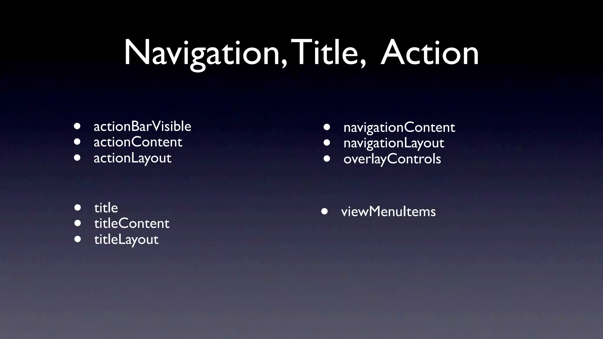 Navigation, Title, Action
•   actionBarVisible   •   navigationContent
•   actionContent      •   navigationLayout
•   actionLayout       •   overlayControls


•   title
                       •   viewMenuItems
•   titleContent
•   titleLayout
 