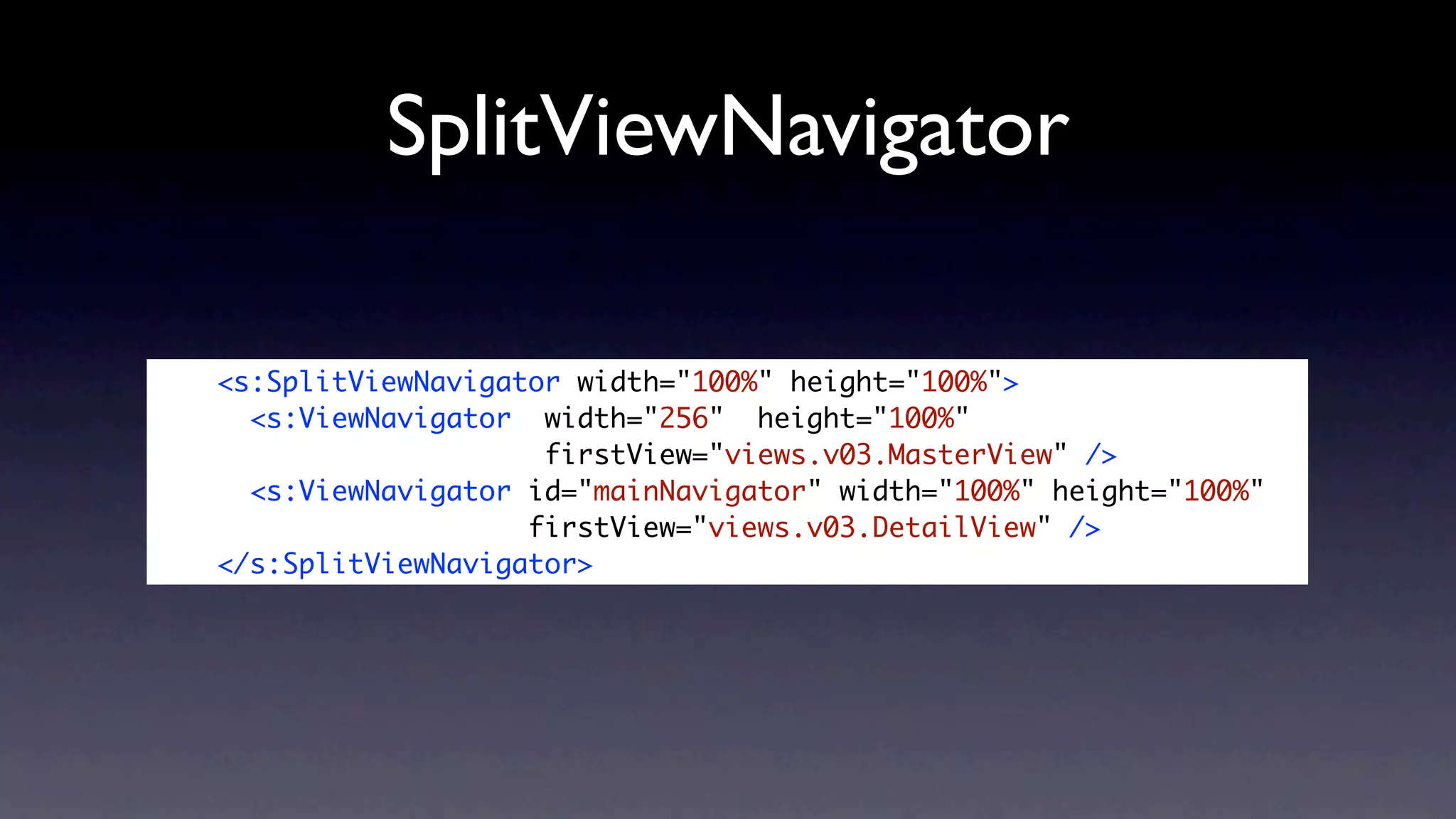 SplitViewNavigator

<s:SplitViewNavigator width="100%" height="100%">
  <s:ViewNavigator width="256" height="100%"
                    firstView="views.v03.MasterView" />
  <s:ViewNavigator id="mainNavigator" width="100%" height="100%"
                   firstView="views.v03.DetailView" />
</s:SplitViewNavigator>
 