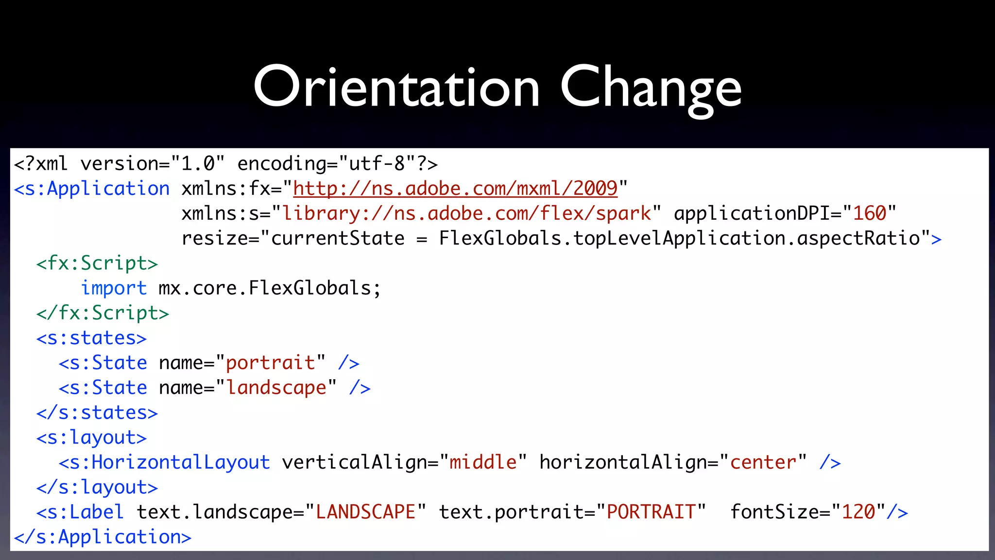 Orientation Change
<?xml version="1.0" encoding="utf-8"?>
<s:Application xmlns:fx="http://ns.adobe.com/mxml/2009"
               xmlns:s="library://ns.adobe.com/flex/spark" applicationDPI="160"
               resize="currentState = FlexGlobals.topLevelApplication.aspectRatio">
  <fx:Script>
      import mx.core.FlexGlobals;
  </fx:Script>
  <s:states>
    <s:State name="portrait" />
    <s:State name="landscape" />
  </s:states>	
  <s:layout>
    <s:HorizontalLayout verticalAlign="middle" horizontalAlign="center" />
  </s:layout>
  <s:Label text.landscape="LANDSCAPE" text.portrait="PORTRAIT" fontSize="120"/>
</s:Application>
 