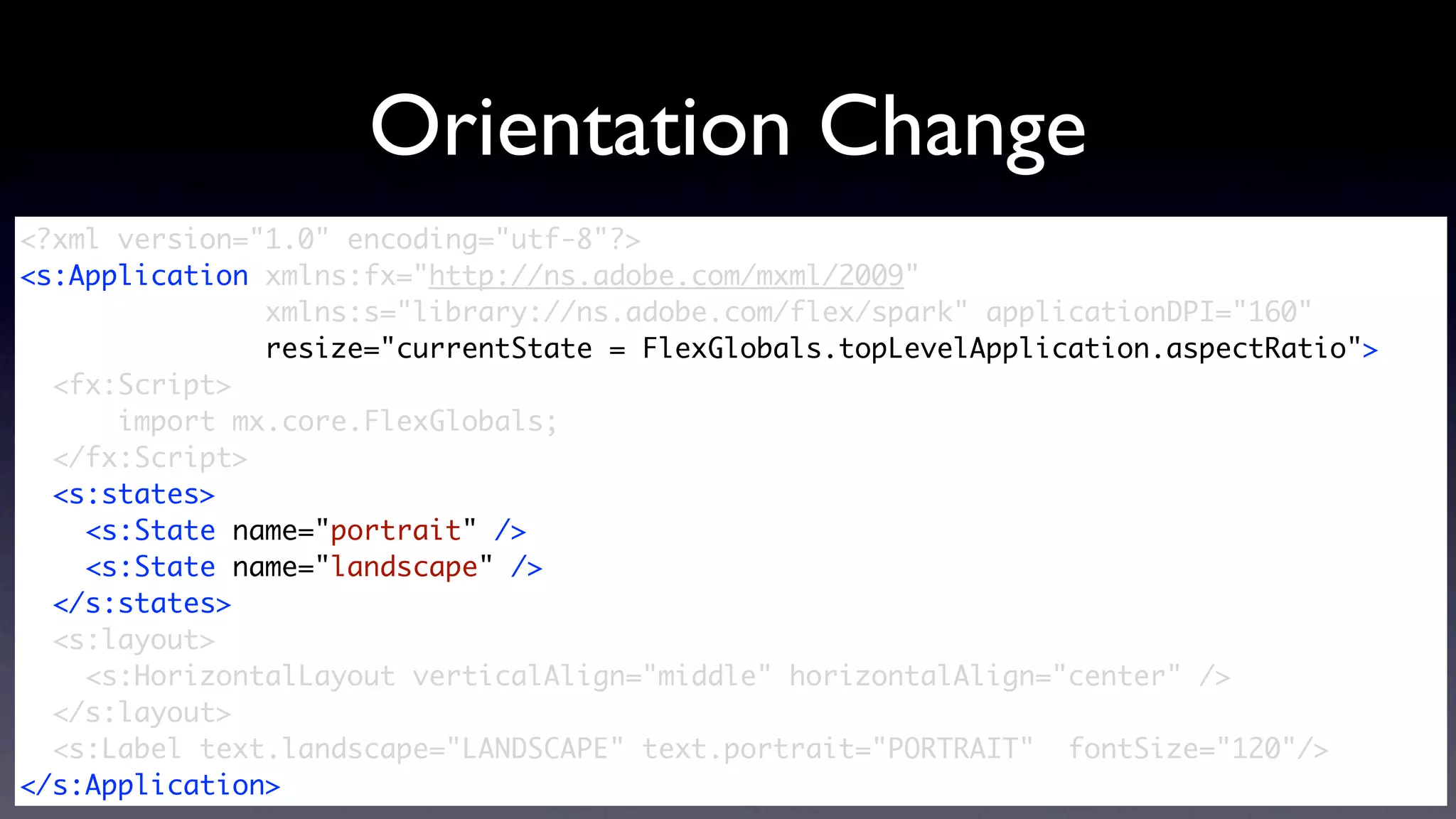 Orientation Change
<?xml version="1.0" encoding="utf-8"?>
<s:Application xmlns:fx="http://ns.adobe.com/mxml/2009"
               xmlns:s="library://ns.adobe.com/flex/spark" applicationDPI="160"
               resize="currentState = FlexGlobals.topLevelApplication.aspectRatio">
  <fx:Script>
      import mx.core.FlexGlobals;
  </fx:Script>
  <s:states>
    <s:State name="portrait" />
    <s:State name="landscape" />
  </s:states>	
  <s:layout>
    <s:HorizontalLayout verticalAlign="middle" horizontalAlign="center" />
  </s:layout>
  <s:Label text.landscape="LANDSCAPE" text.portrait="PORTRAIT" fontSize="120"/>
</s:Application>
 
