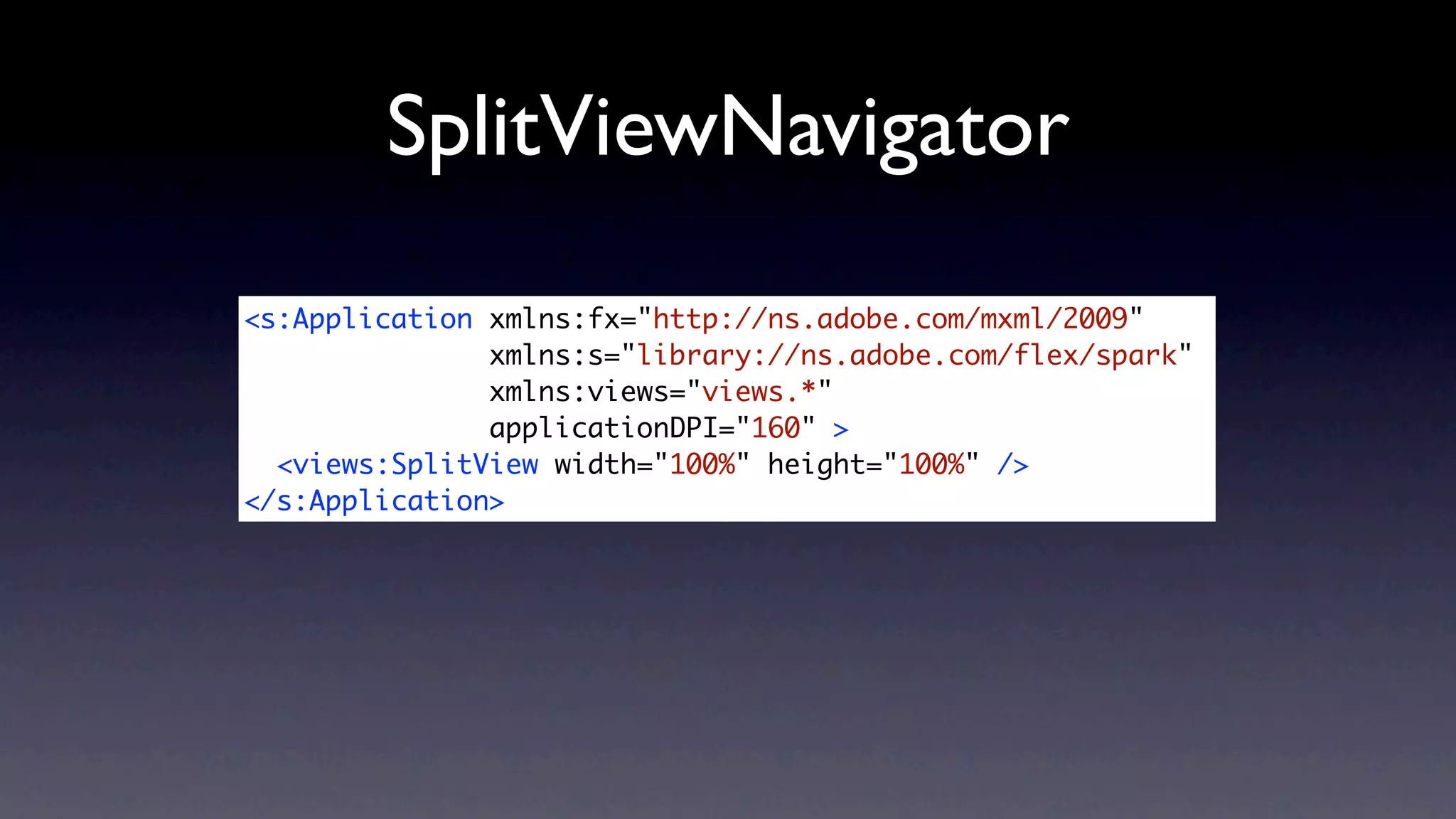 SplitViewNavigator
<s:Application xmlns:fx="http://ns.adobe.com/mxml/2009"
               xmlns:s="library://ns.adobe.com/flex/spark"
               xmlns:views="views.*"
               applicationDPI="160" >
  <views:SplitView width="100%" height="100%" />
</s:Application>
 