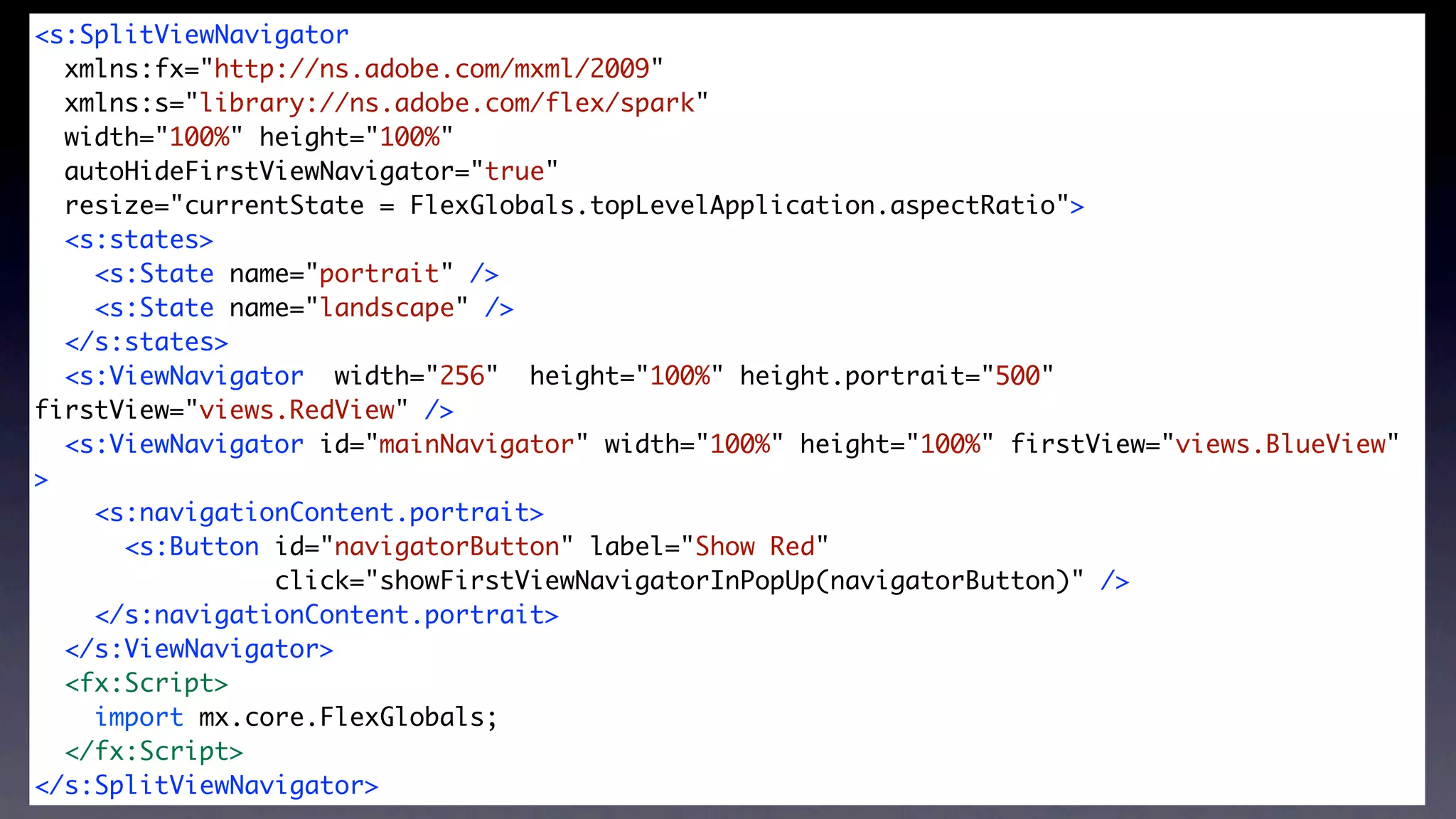 <s:SplitViewNavigator
  xmlns:fx="http://ns.adobe.com/mxml/2009"


                       SplitViewNavigator
  xmlns:s="library://ns.adobe.com/flex/spark"
  width="100%" height="100%"
  autoHideFirstViewNavigator="true"
  resize="currentState = FlexGlobals.topLevelApplication.aspectRatio">
  <s:states>
    <s:State name="portrait" />
    <s:State name="landscape" />
  </s:states>	
  <s:ViewNavigator width="256" height="100%" height.portrait="500"
firstView="views.RedView" />
  <s:ViewNavigator id="mainNavigator" width="100%" height="100%" firstView="views.BlueView"
>
    <s:navigationContent.portrait>
      <s:Button id="navigatorButton" label="Show Red"
                click="showFirstViewNavigatorInPopUp(navigatorButton)" />
    </s:navigationContent.portrait>
  </s:ViewNavigator>
  <fx:Script>
    import mx.core.FlexGlobals;
  </fx:Script>
</s:SplitViewNavigator>
 