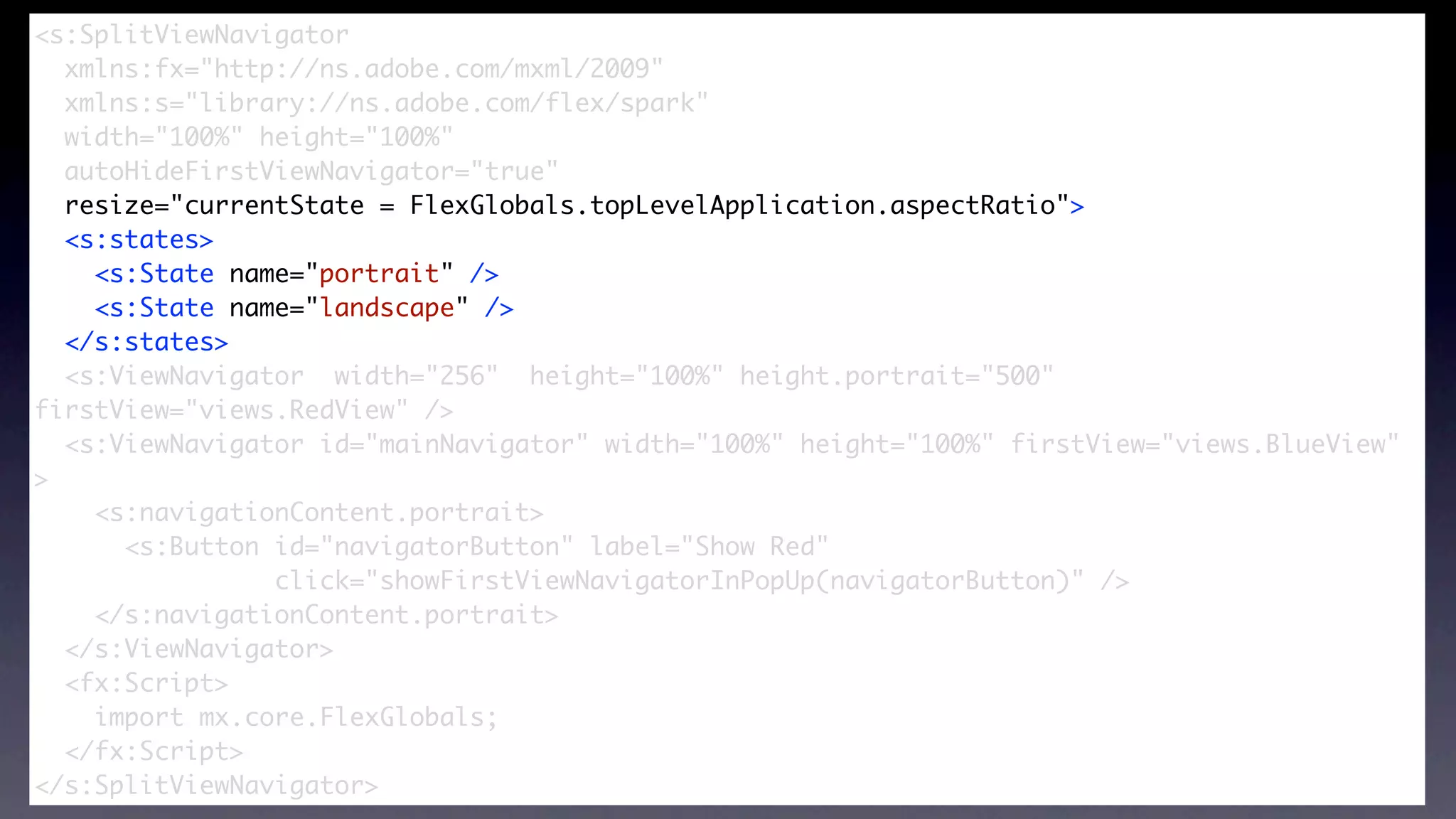 <s:SplitViewNavigator
  xmlns:fx="http://ns.adobe.com/mxml/2009"


                       SplitViewNavigator
  xmlns:s="library://ns.adobe.com/flex/spark"
  width="100%" height="100%"
  autoHideFirstViewNavigator="true"
  resize="currentState = FlexGlobals.topLevelApplication.aspectRatio">
  <s:states>
    <s:State name="portrait" />
    <s:State name="landscape" />
  </s:states>	
  <s:ViewNavigator width="256" height="100%" height.portrait="500"
firstView="views.RedView" />
  <s:ViewNavigator id="mainNavigator" width="100%" height="100%" firstView="views.BlueView"
>
    <s:navigationContent.portrait>
      <s:Button id="navigatorButton" label="Show Red"
                click="showFirstViewNavigatorInPopUp(navigatorButton)" />
    </s:navigationContent.portrait>
  </s:ViewNavigator>
  <fx:Script>
    import mx.core.FlexGlobals;
  </fx:Script>
</s:SplitViewNavigator>
 