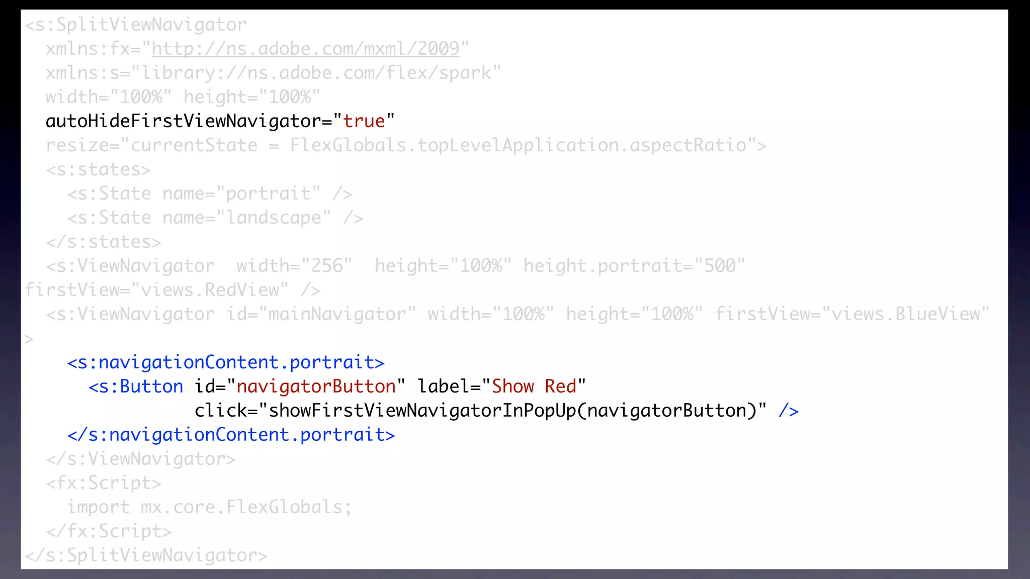 <s:SplitViewNavigator
  xmlns:fx="http://ns.adobe.com/mxml/2009"


                       SplitViewNavigator
  xmlns:s="library://ns.adobe.com/flex/spark"
  width="100%" height="100%"
  autoHideFirstViewNavigator="true"
  resize="currentState = FlexGlobals.topLevelApplication.aspectRatio">
  <s:states>
    <s:State name="portrait" />
    <s:State name="landscape" />
  </s:states>	
  <s:ViewNavigator width="256" height="100%" height.portrait="500"
firstView="views.RedView" />
  <s:ViewNavigator id="mainNavigator" width="100%" height="100%" firstView="views.BlueView"
>
    <s:navigationContent.portrait>
      <s:Button id="navigatorButton" label="Show Red"
                click="showFirstViewNavigatorInPopUp(navigatorButton)" />
    </s:navigationContent.portrait>
  </s:ViewNavigator>
  <fx:Script>
    import mx.core.FlexGlobals;
  </fx:Script>
</s:SplitViewNavigator>
 