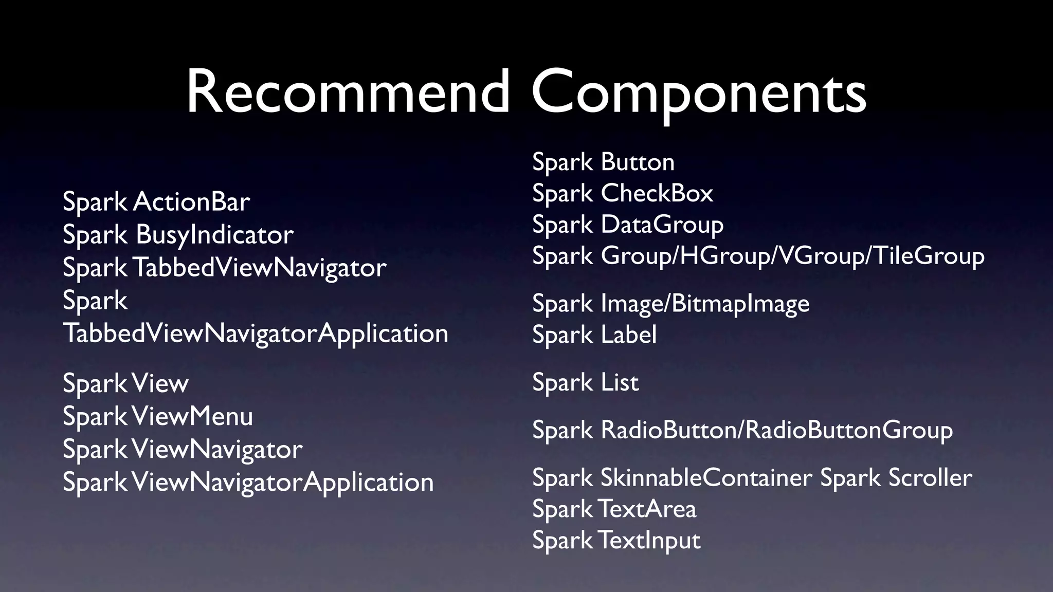 Recommend Components
                                 Spark Button
Spark ActionBar                  Spark CheckBox
Spark BusyIndicator              Spark DataGroup
Spark TabbedViewNavigator        Spark Group/HGroup/VGroup/TileGroup
Spark                            Spark Image/BitmapImage
TabbedViewNavigatorApplication   Spark Label
Spark View                       Spark List
Spark ViewMenu                   Spark RadioButton/RadioButtonGroup
Spark ViewNavigator
Spark ViewNavigatorApplication   Spark SkinnableContainer Spark Scroller
                                 Spark TextArea
                                 Spark TextInput
 