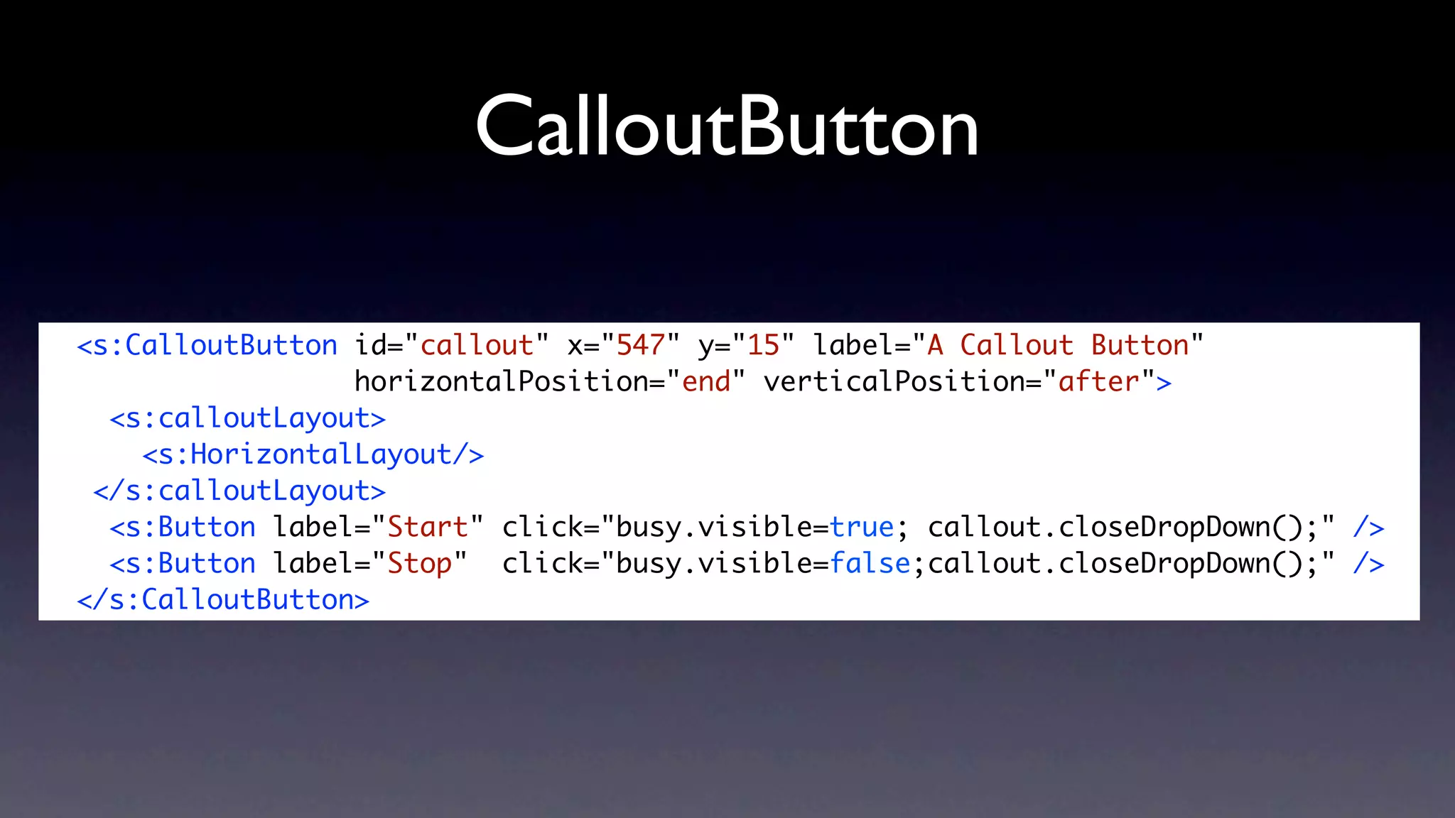 CalloutButton

<s:CalloutButton id="callout" x="547" y="15" label="A Callout Button"
                 horizontalPosition="end" verticalPosition="after">
  <s:calloutLayout>
    <s:HorizontalLayout/>
 </s:calloutLayout>
  <s:Button label="Start" click="busy.visible=true; callout.closeDropDown();" />
  <s:Button label="Stop" click="busy.visible=false;callout.closeDropDown();" />
</s:CalloutButton>
 
