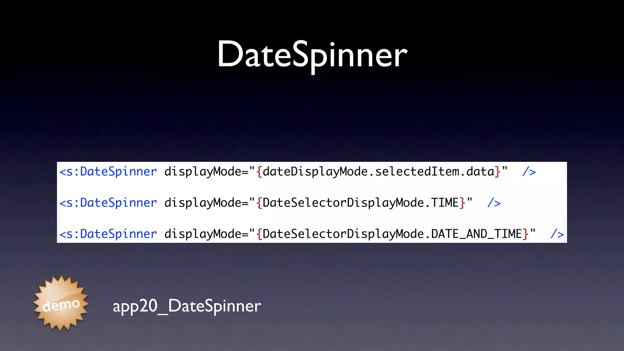 DateSpinner

<s:DateSpinner displayMode="{dateDisplayMode.selectedItem.data}"   />

<s:DateSpinner displayMode="{DateSelectorDisplayMode.TIME}"   />

<s:DateSpinner displayMode="{DateSelectorDisplayMode.DATE_AND_TIME}"    />




       app20_DateSpinner
 