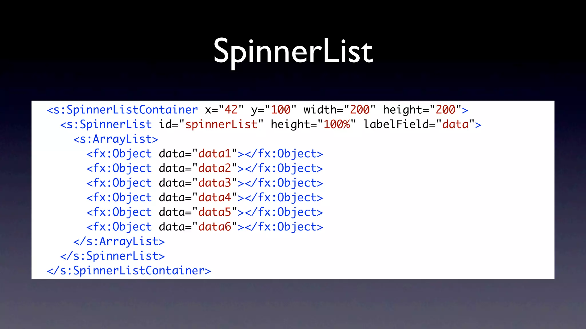 SpinnerList
<s:SpinnerListContainer x="42" y="100" width="200" height="200">
  <s:SpinnerList id="spinnerList" height="100%" labelField="data">
    <s:ArrayList>
      <fx:Object data="data1"></fx:Object>
      <fx:Object data="data2"></fx:Object>
      <fx:Object data="data3"></fx:Object>
      <fx:Object data="data4"></fx:Object>
      <fx:Object data="data5"></fx:Object>
      <fx:Object data="data6"></fx:Object>
    </s:ArrayList>
  </s:SpinnerList>
</s:SpinnerListContainer>
 