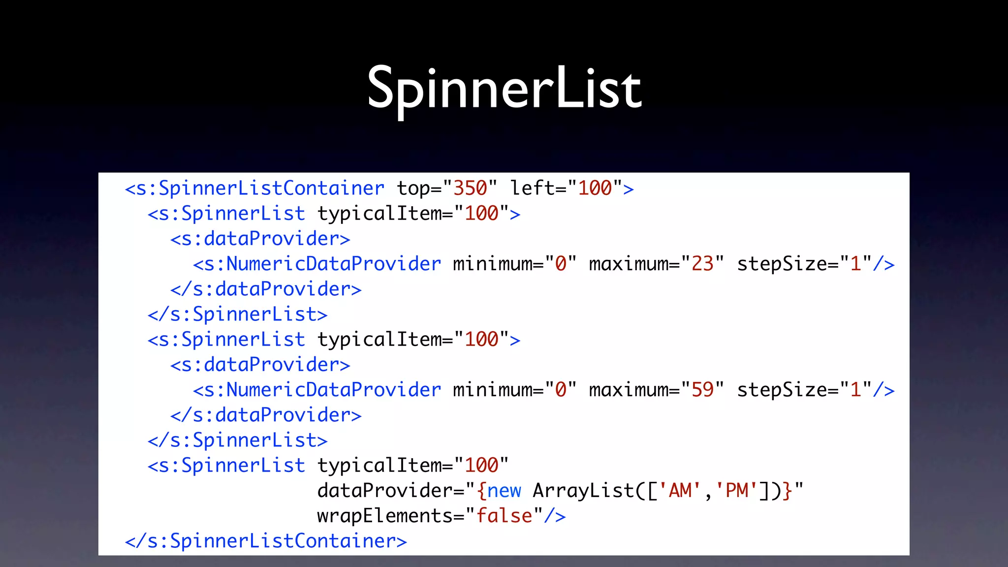 SpinnerList
<s:SpinnerListContainer top="350" left="100">
  <s:SpinnerList typicalItem="100">
    <s:dataProvider>
      <s:NumericDataProvider minimum="0" maximum="23" stepSize="1"/>
    </s:dataProvider>
  </s:SpinnerList>
  <s:SpinnerList typicalItem="100">
    <s:dataProvider>
      <s:NumericDataProvider minimum="0" maximum="59" stepSize="1"/>
    </s:dataProvider>
  </s:SpinnerList>
  <s:SpinnerList typicalItem="100"
                 dataProvider="{new ArrayList(['AM','PM'])}"
                 wrapElements="false"/>
</s:SpinnerListContainer>
 