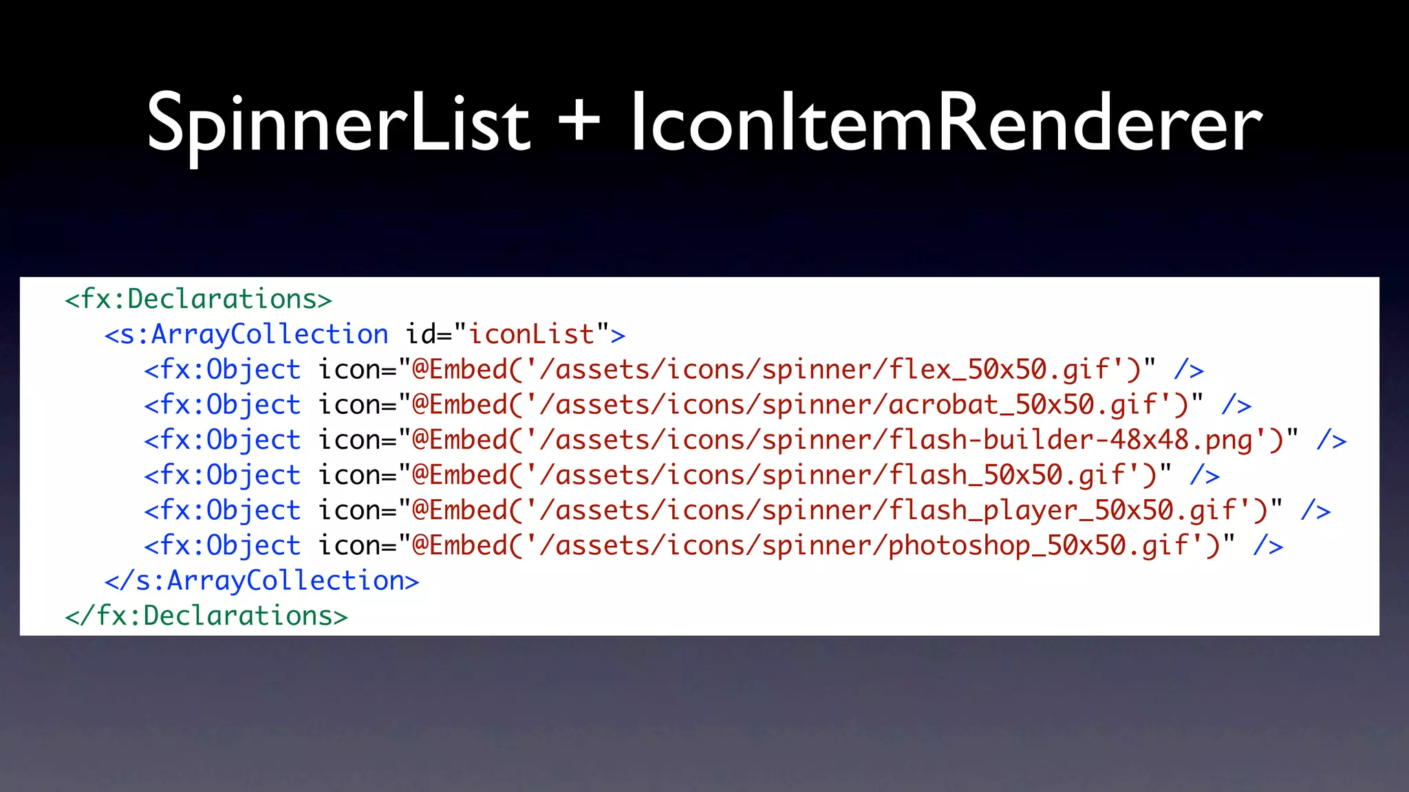SpinnerList + IconItemRenderer
	   <fx:Declarations>
	   	 <s:ArrayCollection id="iconList">
	   	 	 <fx:Object icon="@Embed('/assets/icons/spinner/flex_50x50.gif')" />
	   	 	 <fx:Object icon="@Embed('/assets/icons/spinner/acrobat_50x50.gif')" />
	   	 	 <fx:Object icon="@Embed('/assets/icons/spinner/flash-builder-48x48.png')" />
	   	 	 <fx:Object icon="@Embed('/assets/icons/spinner/flash_50x50.gif')" />
	   	 	 <fx:Object icon="@Embed('/assets/icons/spinner/flash_player_50x50.gif')" />
	   	 	 <fx:Object icon="@Embed('/assets/icons/spinner/photoshop_50x50.gif')" />
	   	 </s:ArrayCollection>	 	
	   </fx:Declarations>	
 