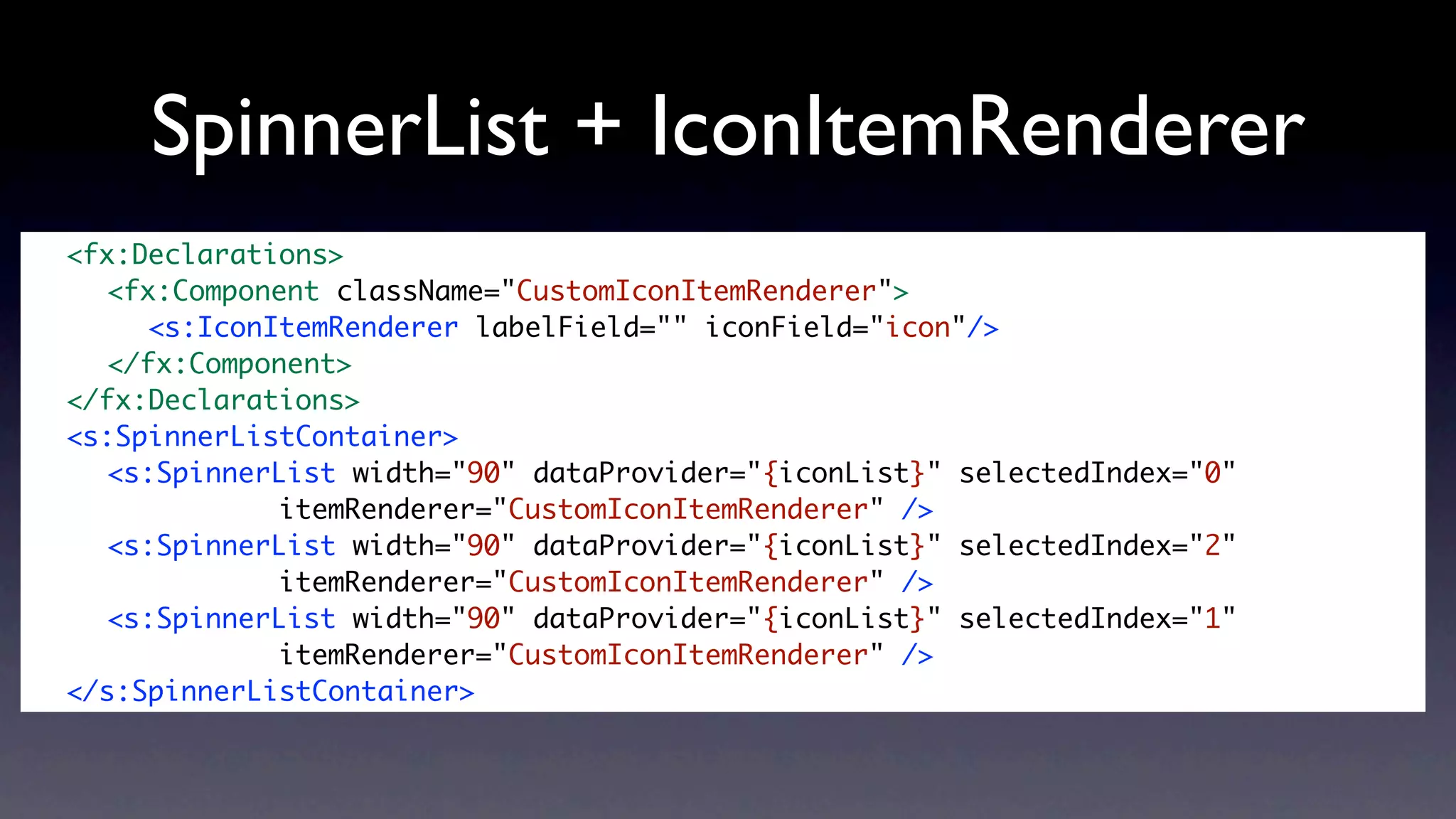 SpinnerList + IconItemRenderer
	   <fx:Declarations>
	   	 <fx:Component className="CustomIconItemRenderer">
	   	 	 <s:IconItemRenderer labelField="" iconField="icon"/>
	   	 </fx:Component>	 	
	   </fx:Declarations>
	   <s:SpinnerListContainer>
	   	 <s:SpinnerList width="90" dataProvider="{iconList}" selectedIndex="0"
	   	 	 	 	      itemRenderer="CustomIconItemRenderer" />
	   	 <s:SpinnerList width="90" dataProvider="{iconList}" selectedIndex="2"
	   	 	 	 	      itemRenderer="CustomIconItemRenderer" />
	   	 <s:SpinnerList width="90" dataProvider="{iconList}" selectedIndex="1"
	   	 	 	 	      itemRenderer="CustomIconItemRenderer" />
	   </s:SpinnerListContainer>
 