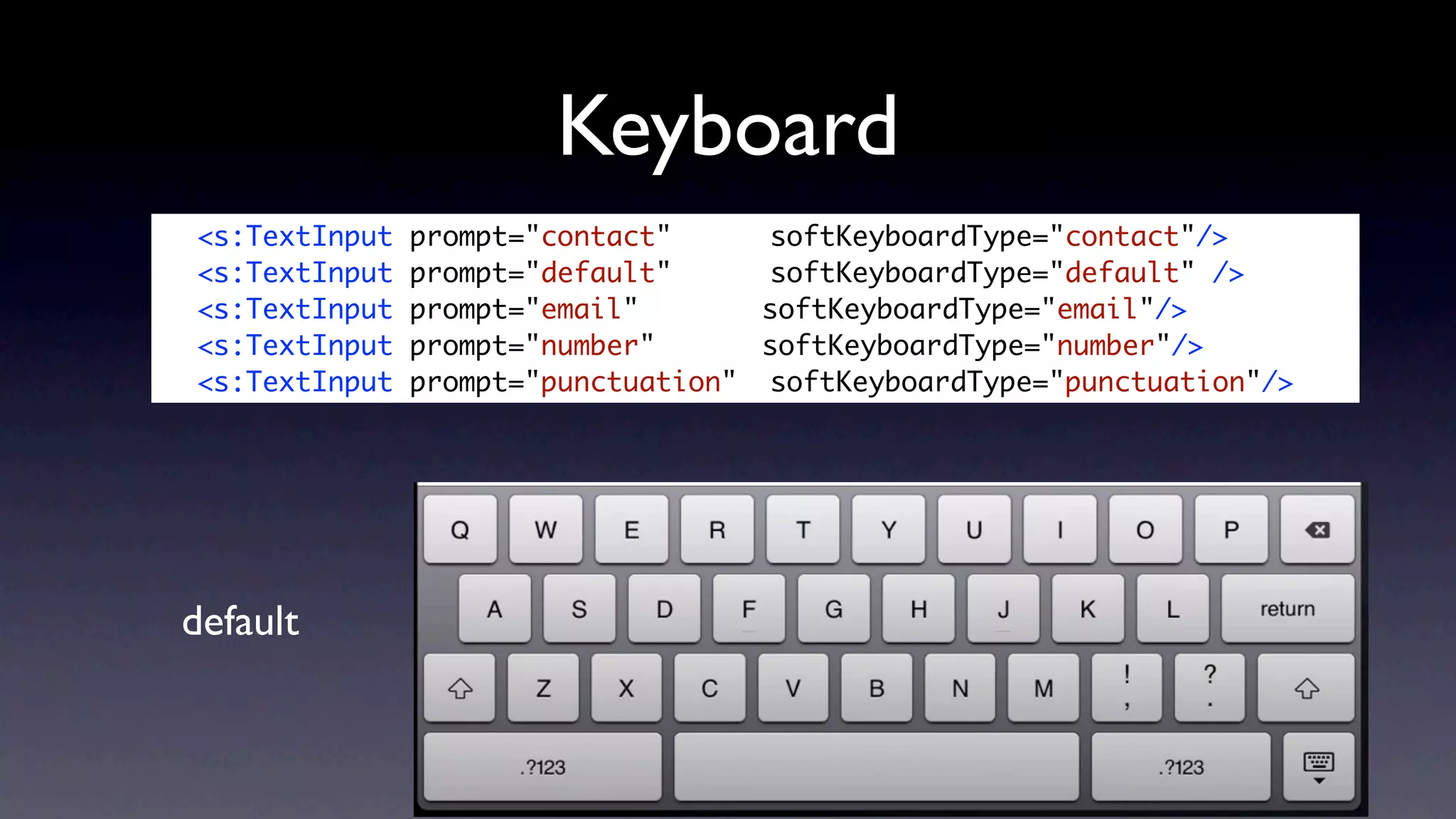 Keyboard
	   <s:TextInput   prompt="contact" 	 	 softKeyboardType="contact"/>
	   <s:TextInput   prompt="default" 	 	 softKeyboardType="default" />
	   <s:TextInput   prompt="email" 	 	    softKeyboardType="email"/>
	   <s:TextInput   prompt="number" 		    softKeyboardType="number"/>
	   <s:TextInput   prompt="punctuation" 	softKeyboardType="punctuation"/>




    default
 