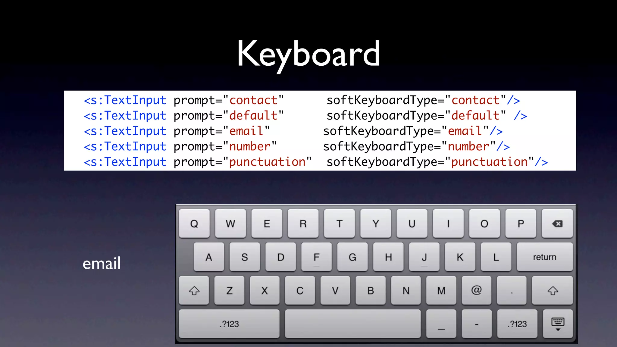 Keyboard
	   <s:TextInput   prompt="contact" 	 	 softKeyboardType="contact"/>
	   <s:TextInput   prompt="default" 	 	 softKeyboardType="default" />
	   <s:TextInput   prompt="email" 	 	    softKeyboardType="email"/>
	   <s:TextInput   prompt="number" 		    softKeyboardType="number"/>
	   <s:TextInput   prompt="punctuation" 	softKeyboardType="punctuation"/>




    email
 