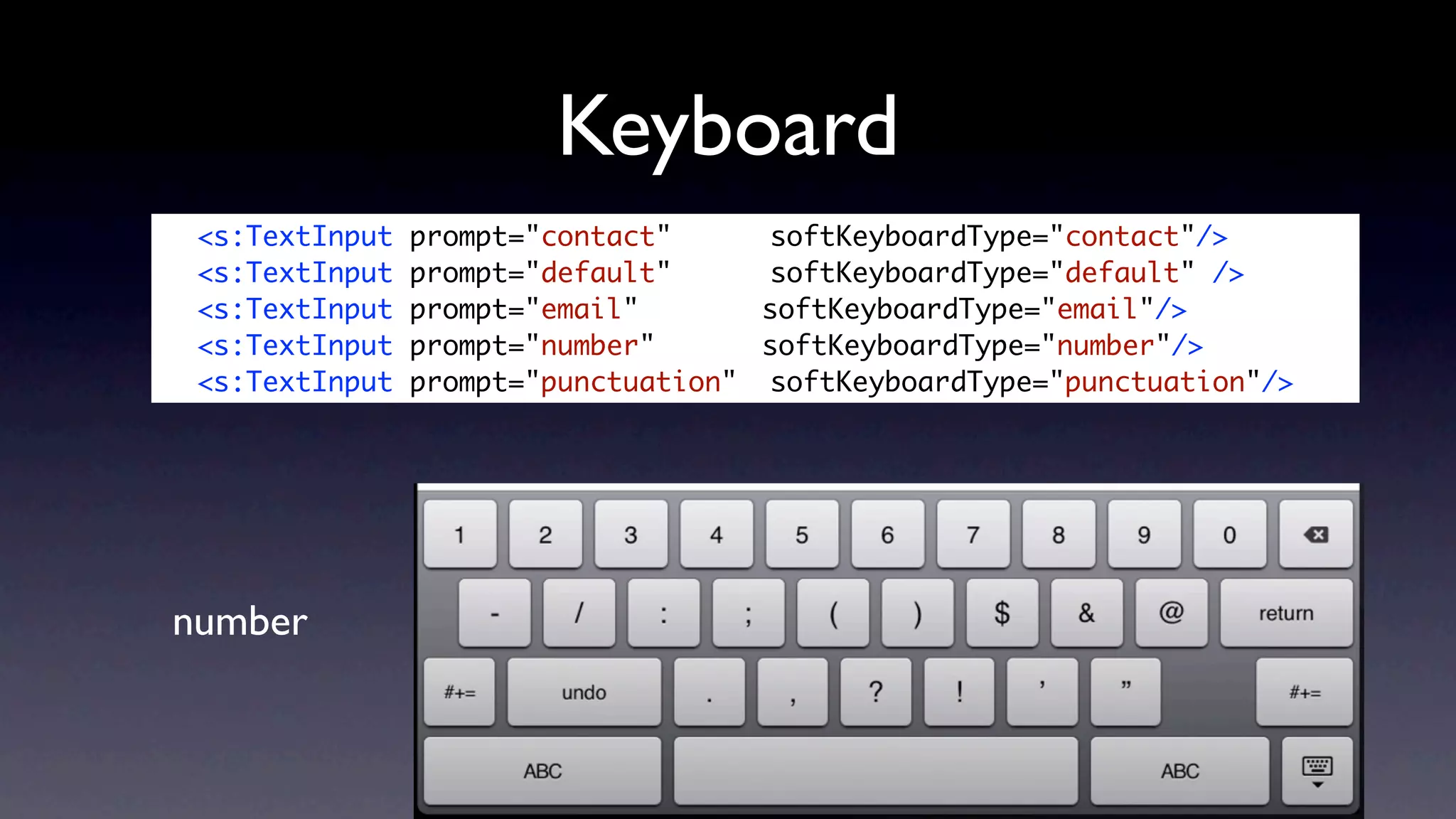 Keyboard
	    <s:TextInput   prompt="contact" 	 	 softKeyboardType="contact"/>
	    <s:TextInput   prompt="default" 	 	 softKeyboardType="default" />
	    <s:TextInput   prompt="email" 	 	    softKeyboardType="email"/>
	    <s:TextInput   prompt="number" 		    softKeyboardType="number"/>
	    <s:TextInput   prompt="punctuation" 	softKeyboardType="punctuation"/>




    number
 